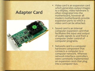 Video card is an expansion card
                 which generates output images
                 to a display, video hardware is
Adapter Card     often integrated into the
                 motherboard, however all
                 modern motherboards provide
                 expansion ports to which a
                 video card can be attached.
                Sound card is an internal
                 computer expansion card that
                 facilitates the input and output
                 of audio signals to and from a
                 computer under control of
                 computer programs.
                Network card is a computer
                 hardware component that
                 connects a computer to a
                 computer network. Whereas
                 network interface controllers
                 were commonly implemented
                 on expansion cards that plug
                 into a computer bus.
 
