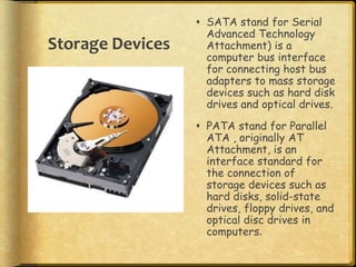  SATA stand for Serial
                    Advanced Technology
Storage Devices     Attachment) is a
                    computer bus interface
                    for connecting host bus
                    adapters to mass storage
                    devices such as hard disk
                    drives and optical drives.
                   PATA stand for Parallel
                    ATA , originally AT
                    Attachment, is an
                    interface standard for
                    the connection of
                    storage devices such as
                    hard disks, solid-state
                    drives, floppy drives, and
                    optical disc drives in
                    computers.
 