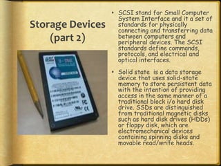  SCSI stand for Small Computer
                    System Interface and it a set of
Storage Devices     standards for physically
                    connecting and transferring data
    (part 2)        between computers and
                    peripheral devices. The SCSI
                    standards define commands,
                    protocols, and electrical and
                    optical interfaces.
                   Solid state is a data storage
                    device that uses solid-state
                    memory to store persistent data
                    with the intention of providing
                    access in the same manner of a
                    traditional block i/o hard disk
                    drive. SSDs are distinguished
                    from traditional magnetic disks
                    such as hard disk drives (HDDs)
                    or floppy disk, which are
                    electromechanical devices
                    containing spinning disks and
                    movable read/write heads.
 