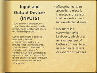 Input and                          Microphones is an
                                       acoustic-to-electric
 Output Devices                        transducer or sensor
   (INPUTS)                            that converts sound
Touch screen is an electronic          into an electrical signal
visual display that can detect the
presence and location of a touch      Keyboard is a
within the display area.
                                       typewriter-style
Games controllers is a device          keyboard, which uses
used with games or
entertainment systems to
                                       an arrangement of
provide input to a video game,         buttons or keys, to act
typically to control an object or      as mechanical levers
character in the game. A
controller is usually connected to     or electronic switches.
a game console or computer by
means of a wire or cord, although
wireless controllers are also
widespread.
 