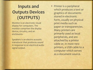Inputs and                          Printer is a peripheral
                                       which produces a text or
Outputs Devices                        graphics of documents
                                       stored in electronic
  (OUTPUTS)                            form, usually on physical
Monitor is an electronic visual        print media such as
display for computers. The             paper or transparencies.
monitor comprises the display
device, circuitry, and an              Many printers are
enclosures.                            primarily used as local
                                       peripherals, and are
Speakers is an electro acoustic        attached by a printer
transducer that produces sound
in response to an electrical audio     cable or, in most new
signal output.                         printers, a USB cable to a
                                       computer which serves
                                       as a document source.
 