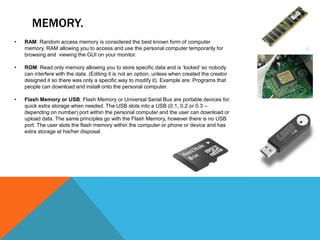 MEMORY.
•   RAM: Random access memory is considered the best known form of computer
    memory. RAM allowing you to access and use the personal computer temporarily for
    browsing and viewing the GUI on your monitor.

•   ROM: Read only memory allowing you to store specific data and is ‘locked’ so nobody
    can interfere with the data. (Editing it is not an option, unless when created the creator
    designed it so there was only a specific way to modify it). Example are: Programs that
    people can download and install onto the personal computer.

•   Flash Memory or USB: Flash Memory or Universal Serial Bus are portable devices for
    quick extra storage when needed. The USB slots into a USB (0.1, 0.2 or 0.3 –
    depending on number) port within the personal computer and the user can download or
    upload data. The same principles go with the Flash Memory, however there is no USB
    port. The user slots the flash memory within the computer or phone or device and has
    extra storage at his/her disposal.
 