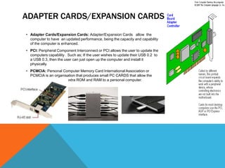 ADAPTER CARDS/EXPANSION CARDS.
• Adapter Cards/Expansion Cards: Adapter/Expansion Cards allow the
  computer to have an updated performance, being the capacity and capability
  of the computer is enhanced.
• PCI: Peripheral Component Interconnect or PCI allows the user to update the
  computers capability . Such as; If the user wishes to update their USB 0.2 to
  a USB 0.3, then the user can just open up the computer and install it
  physically.
• PCMCIA: Personal Computer Memory Card International Association or
  PCMCIA is an organisation that produces small PC CARDS that allow the
  user to add additional/extra ROM and RAM to a personal computer.
 