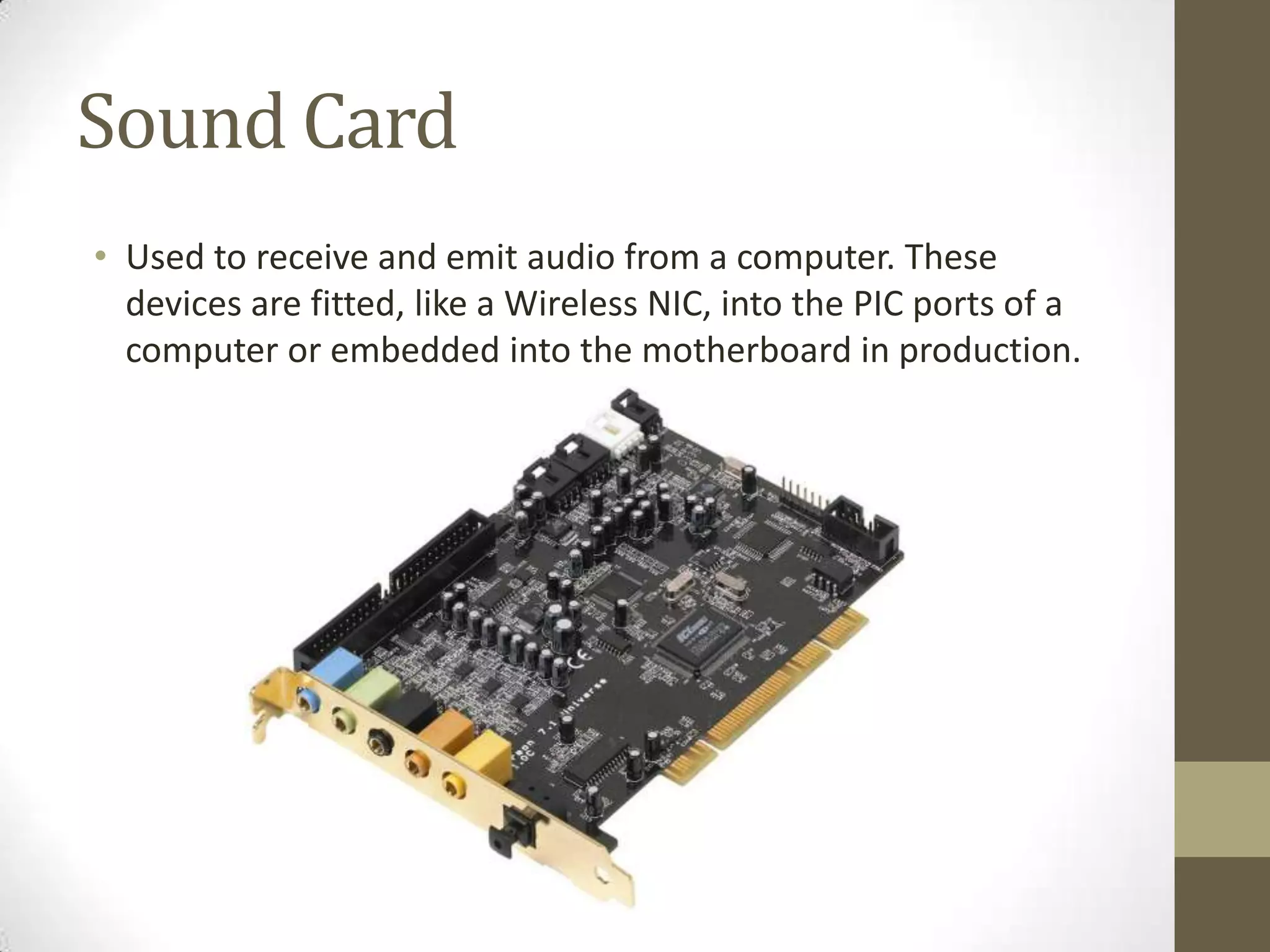 Sound Card
• Used to receive and emit audio from a computer. These
  devices are fitted, like a Wireless NIC, into the PIC ports of a
  computer or embedded into the motherboard in production.
 