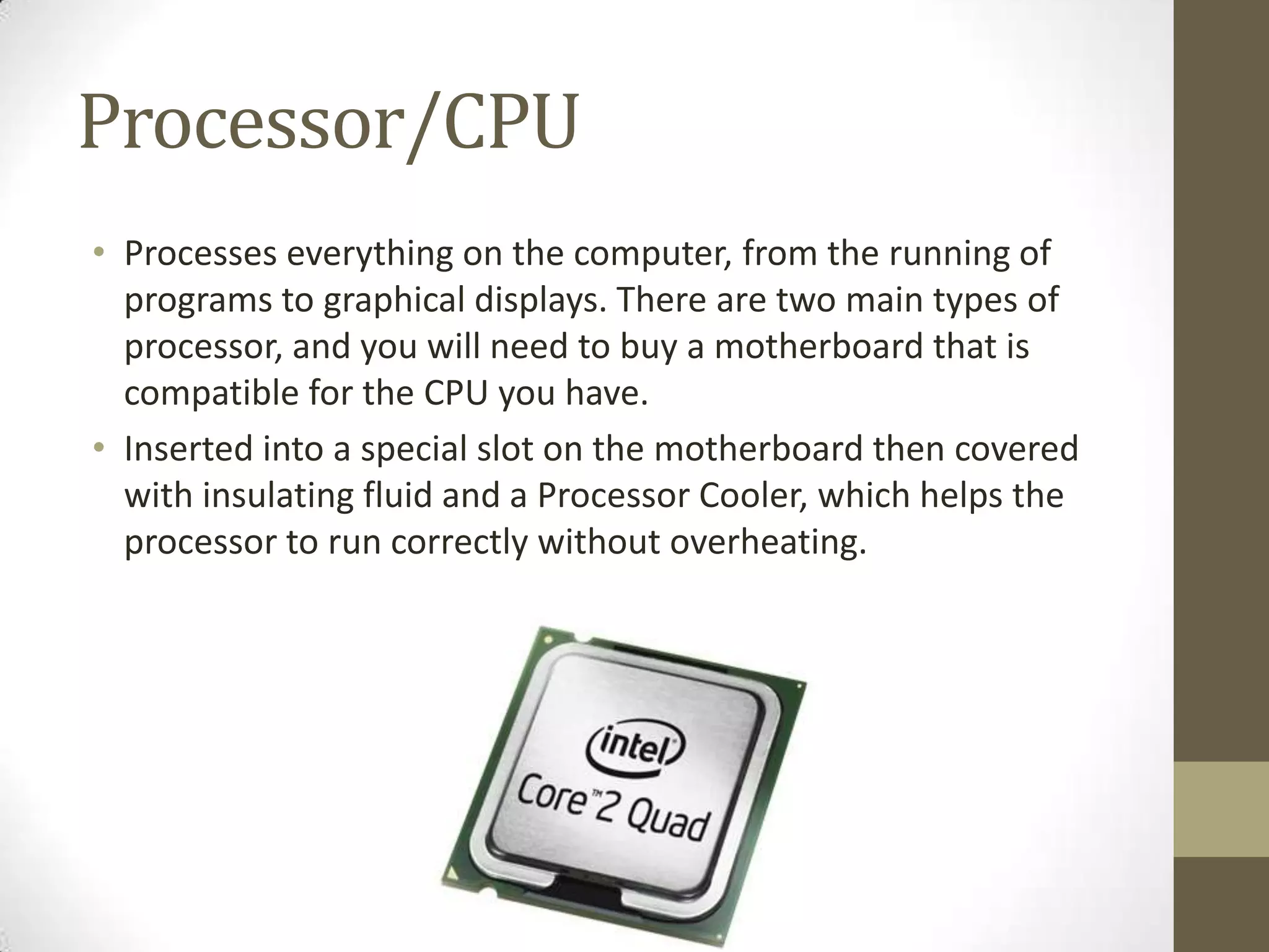 Processor/CPU
• Processes everything on the computer, from the running of
  programs to graphical displays. There are two main types of
  processor, and you will need to buy a motherboard that is
  compatible for the CPU you have.
• Inserted into a special slot on the motherboard then covered
  with insulating fluid and a Processor Cooler, which helps the
  processor to run correctly without overheating.
 