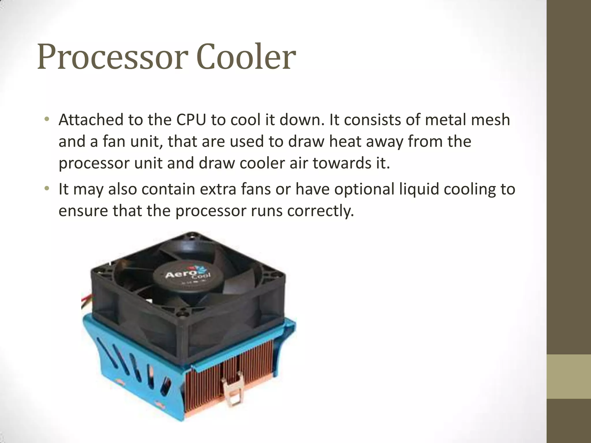 Processor Cooler
• Attached to the CPU to cool it down. It consists of metal mesh
  and a fan unit, that are used to draw heat away from the
  processor unit and draw cooler air towards it.
• It may also contain extra fans or have optional liquid cooling to
  ensure that the processor runs correctly.
 