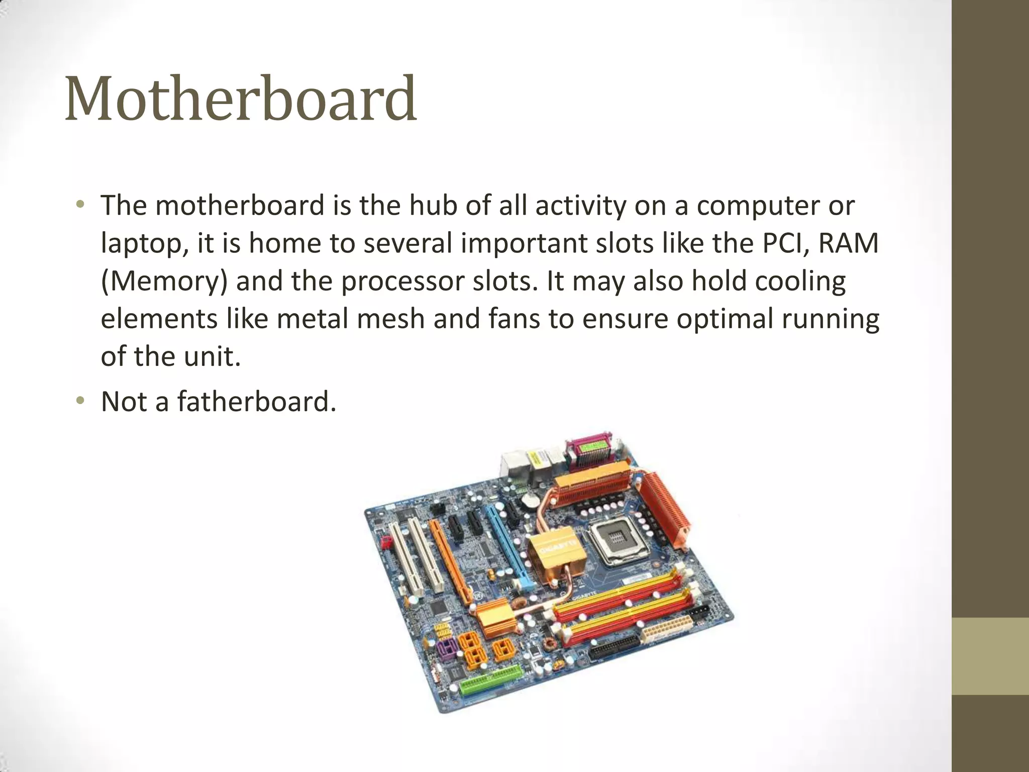 Motherboard
• The motherboard is the hub of all activity on a computer or
  laptop, it is home to several important slots like the PCI, RAM
  (Memory) and the processor slots. It may also hold cooling
  elements like metal mesh and fans to ensure optimal running
  of the unit.
• Not a fatherboard.
 