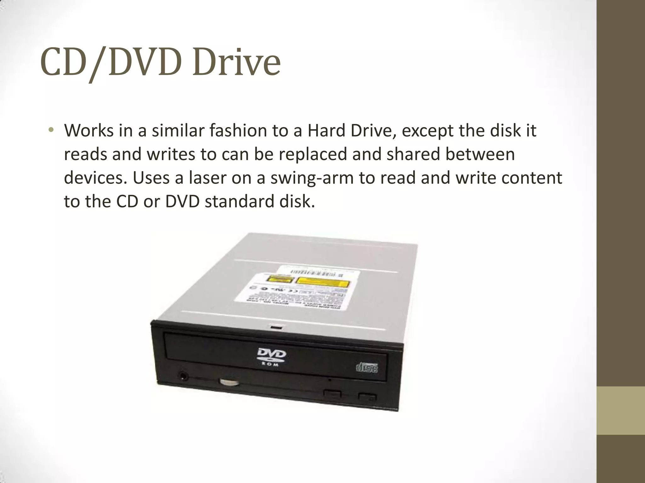 CD/DVD Drive
• Works in a similar fashion to a Hard Drive, except the disk it
  reads and writes to can be replaced and shared between
  devices. Uses a laser on a swing-arm to read and write content
  to the CD or DVD standard disk.
 