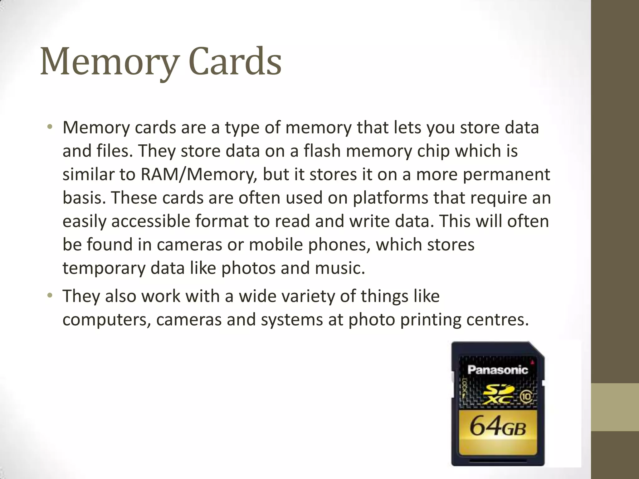 Memory Cards
• Memory cards are a type of memory that lets you store data
  and files. They store data on a flash memory chip which is
  similar to RAM/Memory, but it stores it on a more permanent
  basis. These cards are often used on platforms that require an
  easily accessible format to read and write data. This will often
  be found in cameras or mobile phones, which stores
  temporary data like photos and music.
• They also work with a wide variety of things like
  computers, cameras and systems at photo printing centres.
 