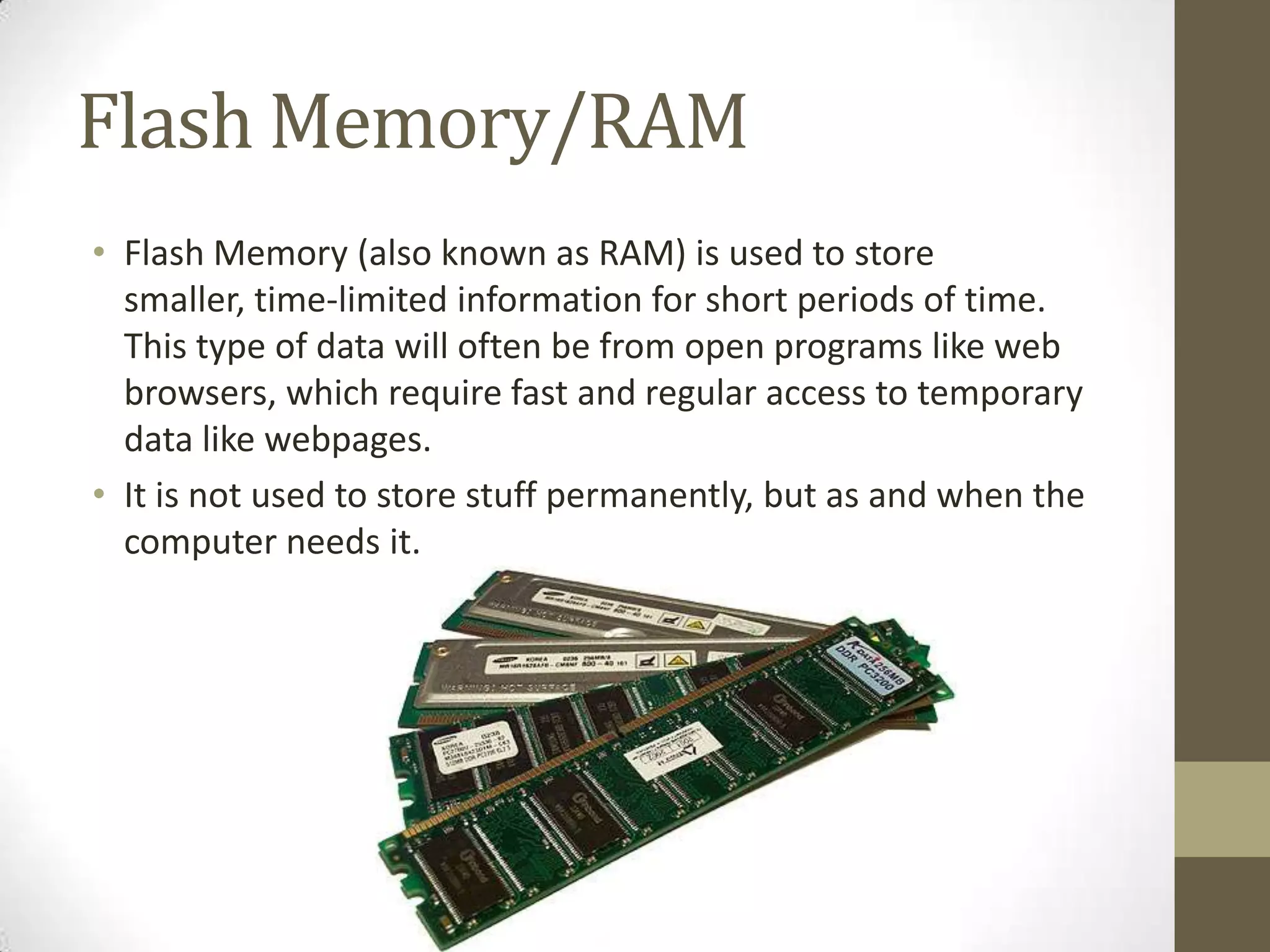 Flash Memory/RAM
• Flash Memory (also known as RAM) is used to store
  smaller, time-limited information for short periods of time.
  This type of data will often be from open programs like web
  browsers, which require fast and regular access to temporary
  data like webpages.
• It is not used to store stuff permanently, but as and when the
  computer needs it.
 