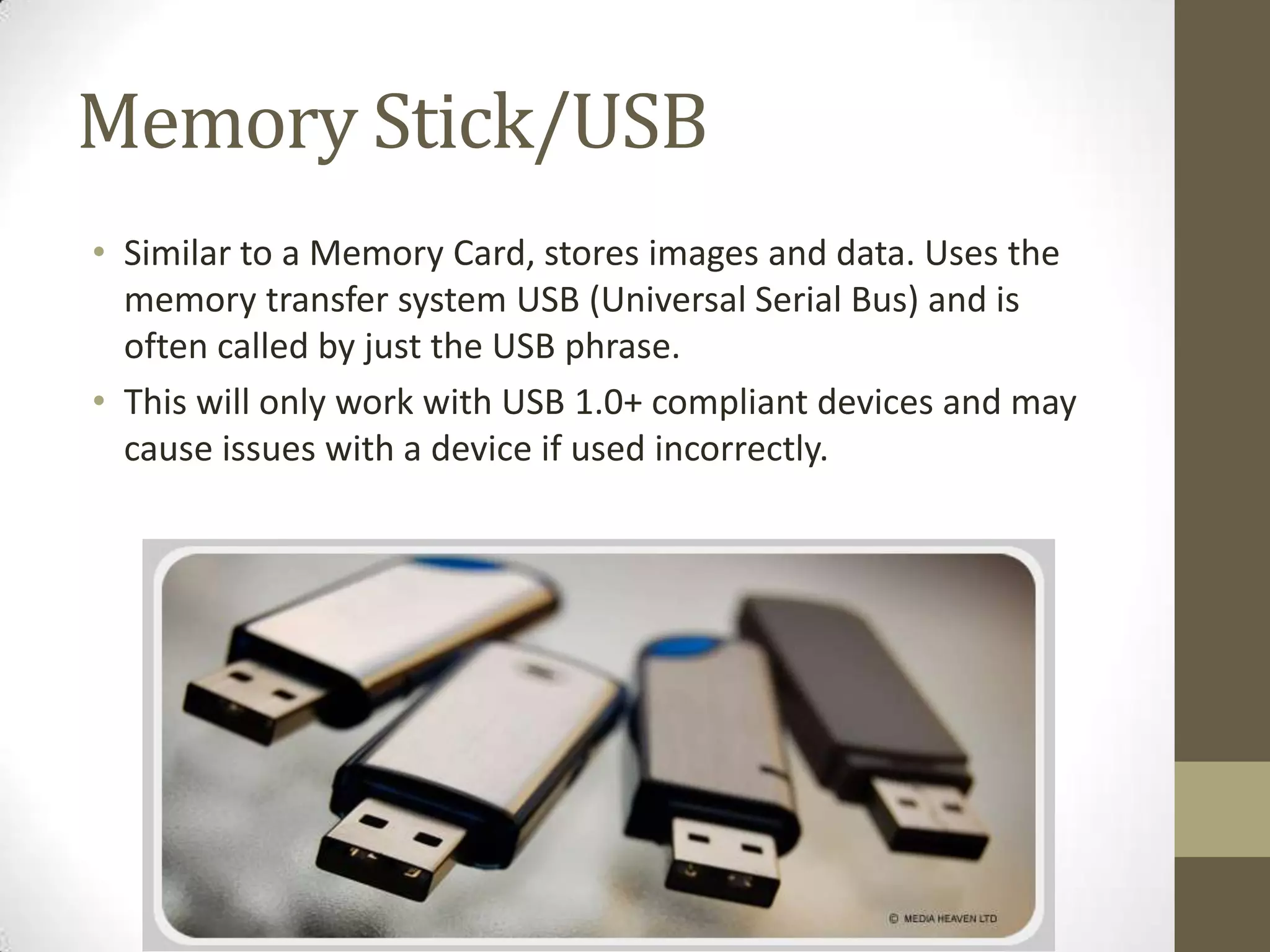 Memory Stick/USB
• Similar to a Memory Card, stores images and data. Uses the
  memory transfer system USB (Universal Serial Bus) and is
  often called by just the USB phrase.
• This will only work with USB 1.0+ compliant devices and may
  cause issues with a device if used incorrectly.
 