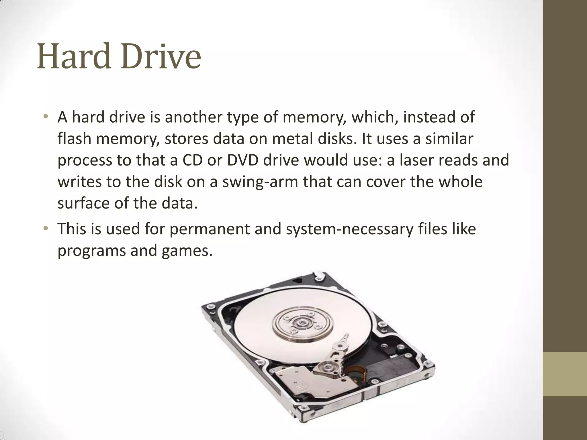 Hard Drive
• A hard drive is another type of memory, which, instead of
  flash memory, stores data on metal disks. It uses a similar
  process to that a CD or DVD drive would use: a laser reads and
  writes to the disk on a swing-arm that can cover the whole
  surface of the data.
• This is used for permanent and system-necessary files like
  programs and games.
 