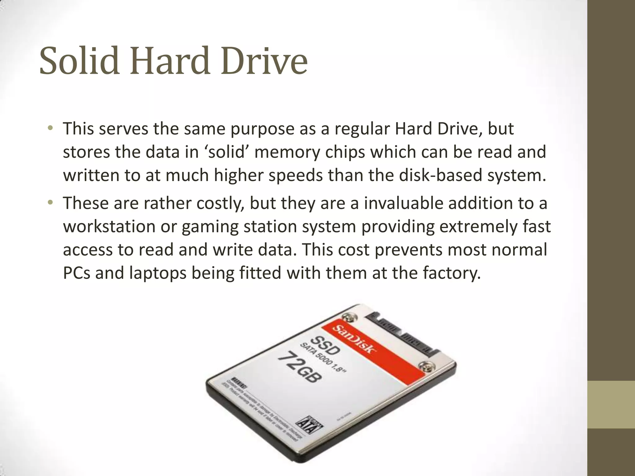 Solid Hard Drive
• This serves the same purpose as a regular Hard Drive, but
  stores the data in ‘solid’ memory chips which can be read and
  written to at much higher speeds than the disk-based system.
• These are rather costly, but they are a invaluable addition to a
  workstation or gaming station system providing extremely fast
  access to read and write data. This cost prevents most normal
  PCs and laptops being fitted with them at the factory.
 