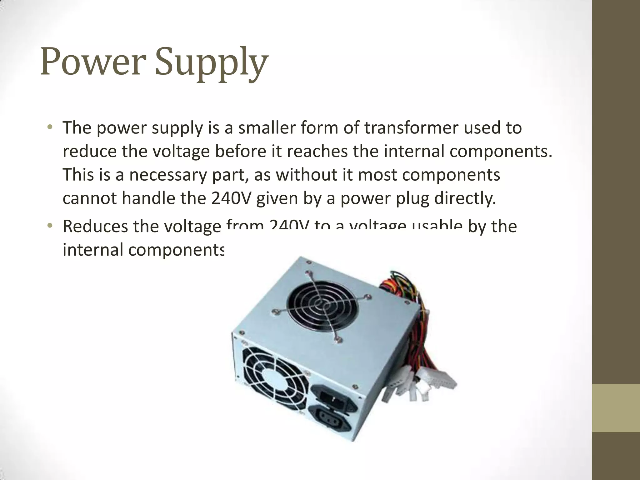 Power Supply
• The power supply is a smaller form of transformer used to
  reduce the voltage before it reaches the internal components.
  This is a necessary part, as without it most components
  cannot handle the 240V given by a power plug directly.
• Reduces the voltage from 240V to a voltage usable by the
  internal components.
 
