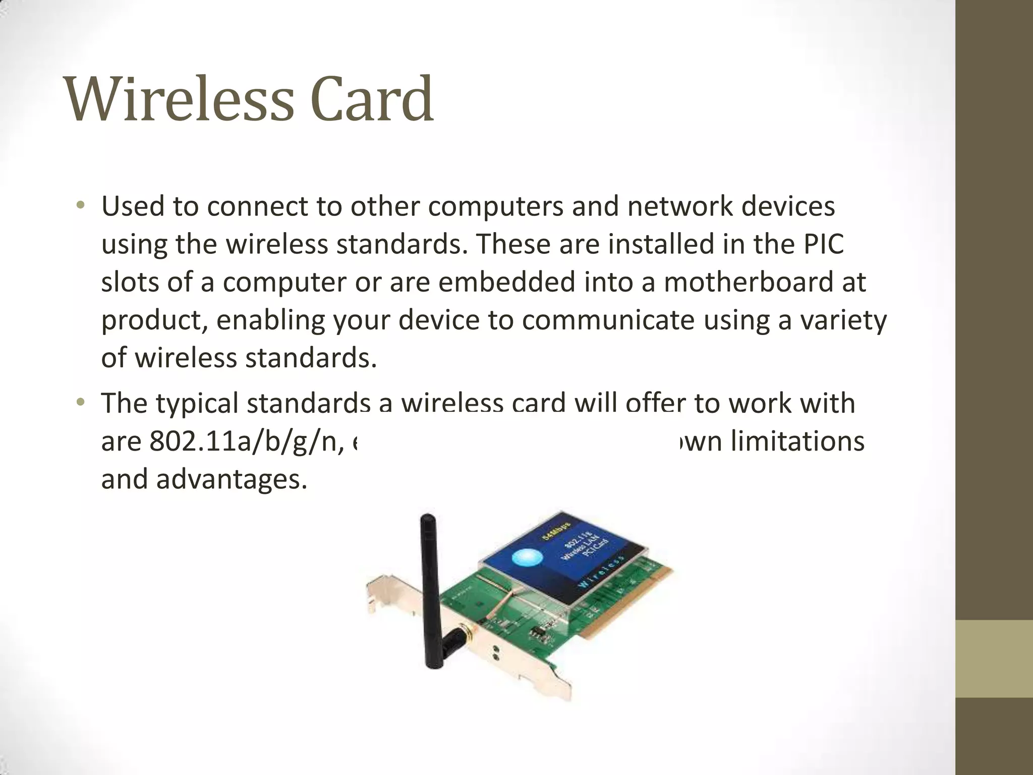 Wireless Card
• Used to connect to other computers and network devices
  using the wireless standards. These are installed in the PIC
  slots of a computer or are embedded into a motherboard at
  product, enabling your device to communicate using a variety
  of wireless standards.
• The typical standards a wireless card will offer to work with
  are 802.11a/b/g/n, each standard having its own limitations
  and advantages.
 