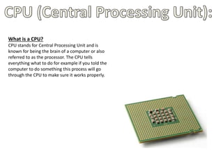 What is a CPU?
CPU stands for Central Processing Unit and is
known for being the brain of a computer or also
referred to as the processor. The CPU tells
everything what to do for example if you told the
computer to do something this process will go
through the CPU to make sure it works properly.
 