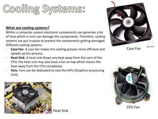 What are cooling systems?
Within a computer system electronic components can generate a lot
of heat which in-turn can damage the components. Therefore, cooling
systems are put in place to prevent the components getting damaged.
Different cooling systems:
- Case Fan: A case fan makes the cooling process more efficient and
speeds up the process.
- Heat Sink: A heat sink draws any heat away from the core of the
CPU; the heat sink may also have a fan on top which moves the
heat away from the CPU completely.
- Fans: Fans can be dedicated to cool the GPU (Graphics-processing
Unit)
Case Fan
CPU Fan
Heat Sink
 