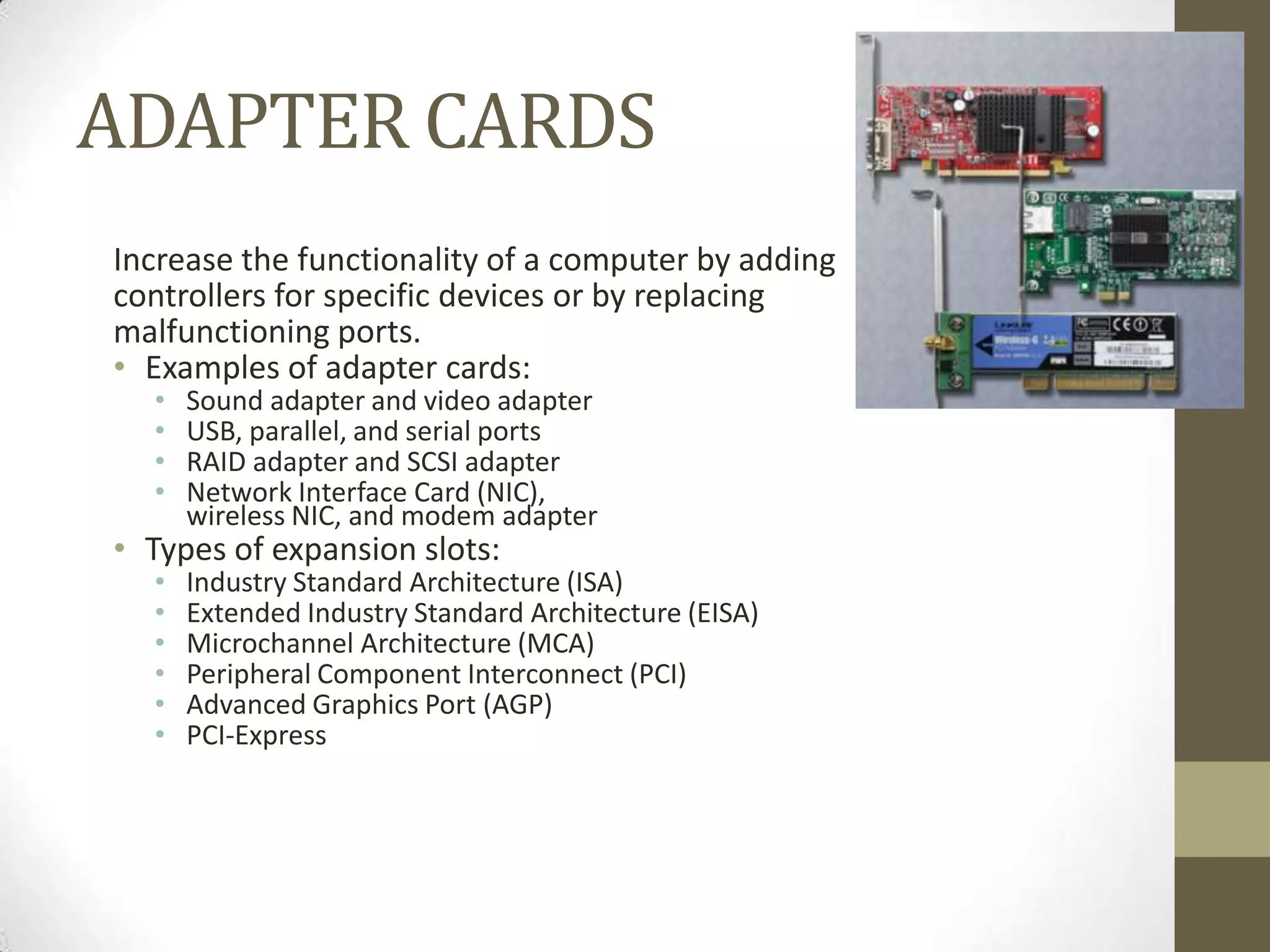 ADAPTER CARDS
Increase the functionality of a computer by adding
controllers for specific devices or by replacing
malfunctioning ports.
• Examples of adapter cards:
  •   Sound adapter and video adapter
  •   USB, parallel, and serial ports
  •   RAID adapter and SCSI adapter
  •   Network Interface Card (NIC),
      wireless NIC, and modem adapter
• Types of expansion slots:
  •   Industry Standard Architecture (ISA)
  •   Extended Industry Standard Architecture (EISA)
  •   Microchannel Architecture (MCA)
  •   Peripheral Component Interconnect (PCI)
  •   Advanced Graphics Port (AGP)
  •   PCI-Express
 