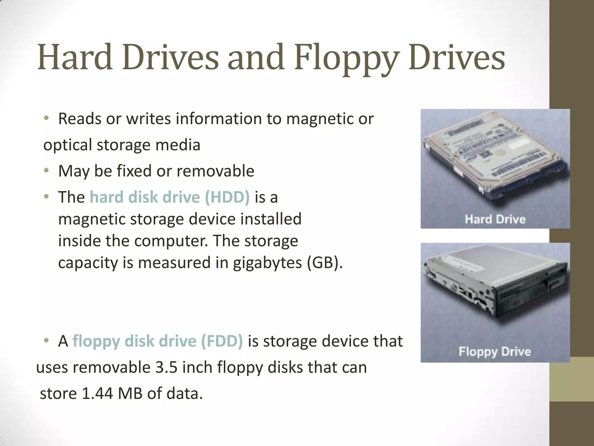Hard Drives and Floppy Drives
 • Reads or writes information to magnetic or
 optical storage media
 • May be fixed or removable
 • The hard disk drive (HDD) is a
   magnetic storage device installed
   inside the computer. The storage
   capacity is measured in gigabytes (GB).



 • A floppy disk drive (FDD) is storage device that
uses removable 3.5 inch floppy disks that can
store 1.44 MB of data.
 