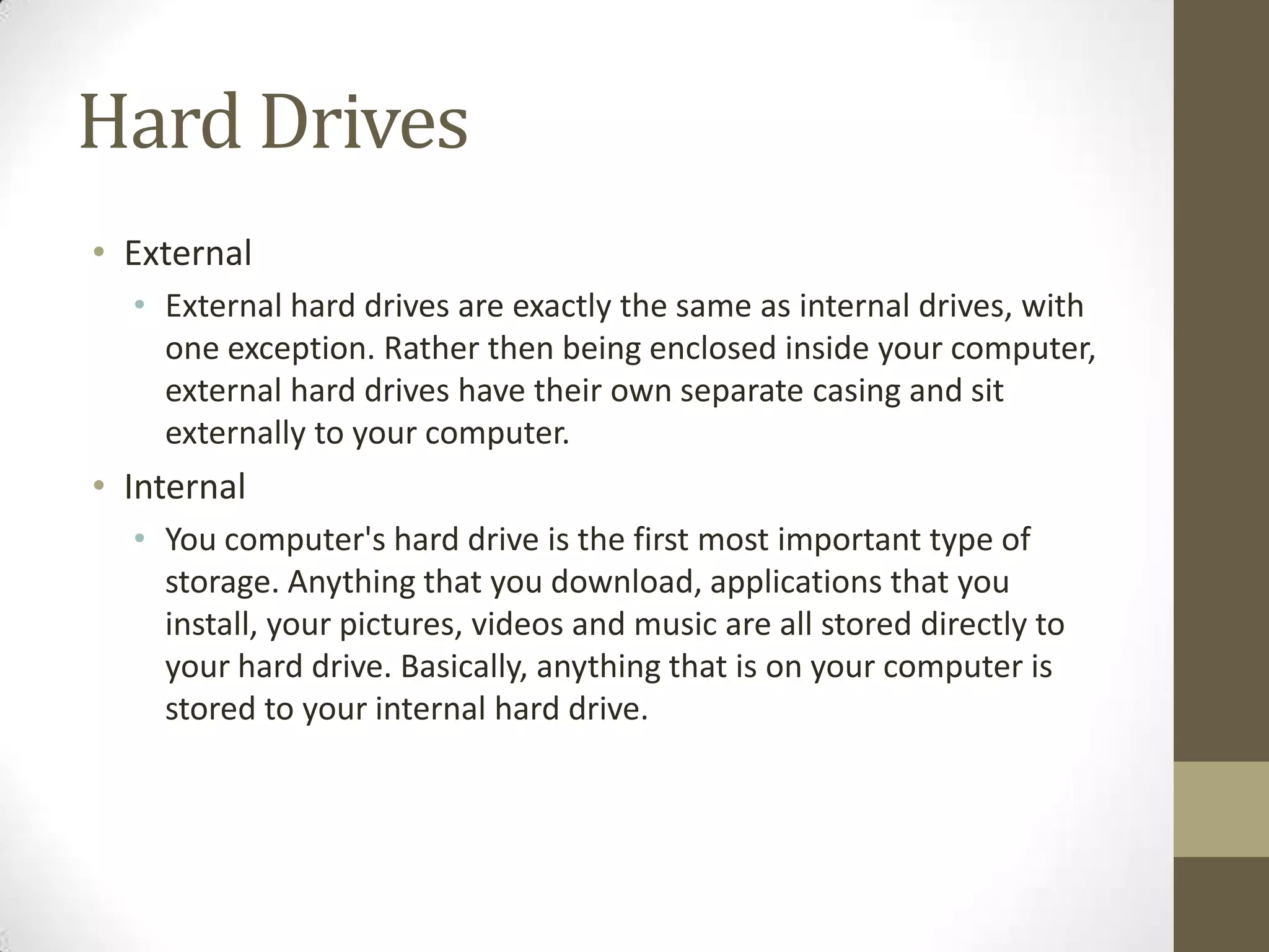 Hard Drives
• External
  • External hard drives are exactly the same as internal drives, with
    one exception. Rather then being enclosed inside your computer,
    external hard drives have their own separate casing and sit
    externally to your computer.
• Internal
  • You computer's hard drive is the first most important type of
    storage. Anything that you download, applications that you
    install, your pictures, videos and music are all stored directly to
    your hard drive. Basically, anything that is on your computer is
    stored to your internal hard drive.
 