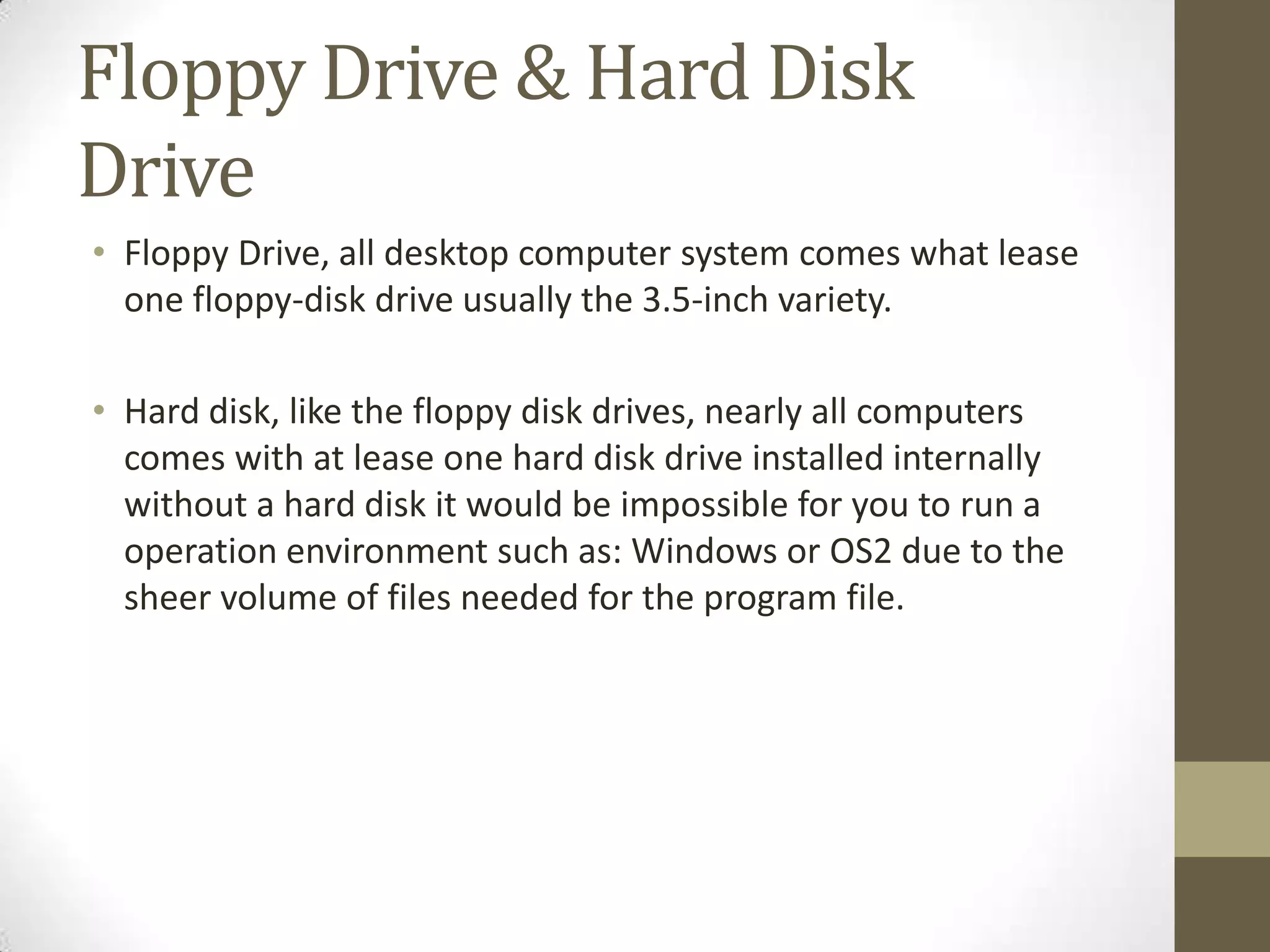 Floppy Drive & Hard Disk
Drive
• Floppy Drive, all desktop computer system comes what lease
  one floppy-disk drive usually the 3.5-inch variety.

• Hard disk, like the floppy disk drives, nearly all computers
  comes with at lease one hard disk drive installed internally
  without a hard disk it would be impossible for you to run a
  operation environment such as: Windows or OS2 due to the
  sheer volume of files needed for the program file.
 