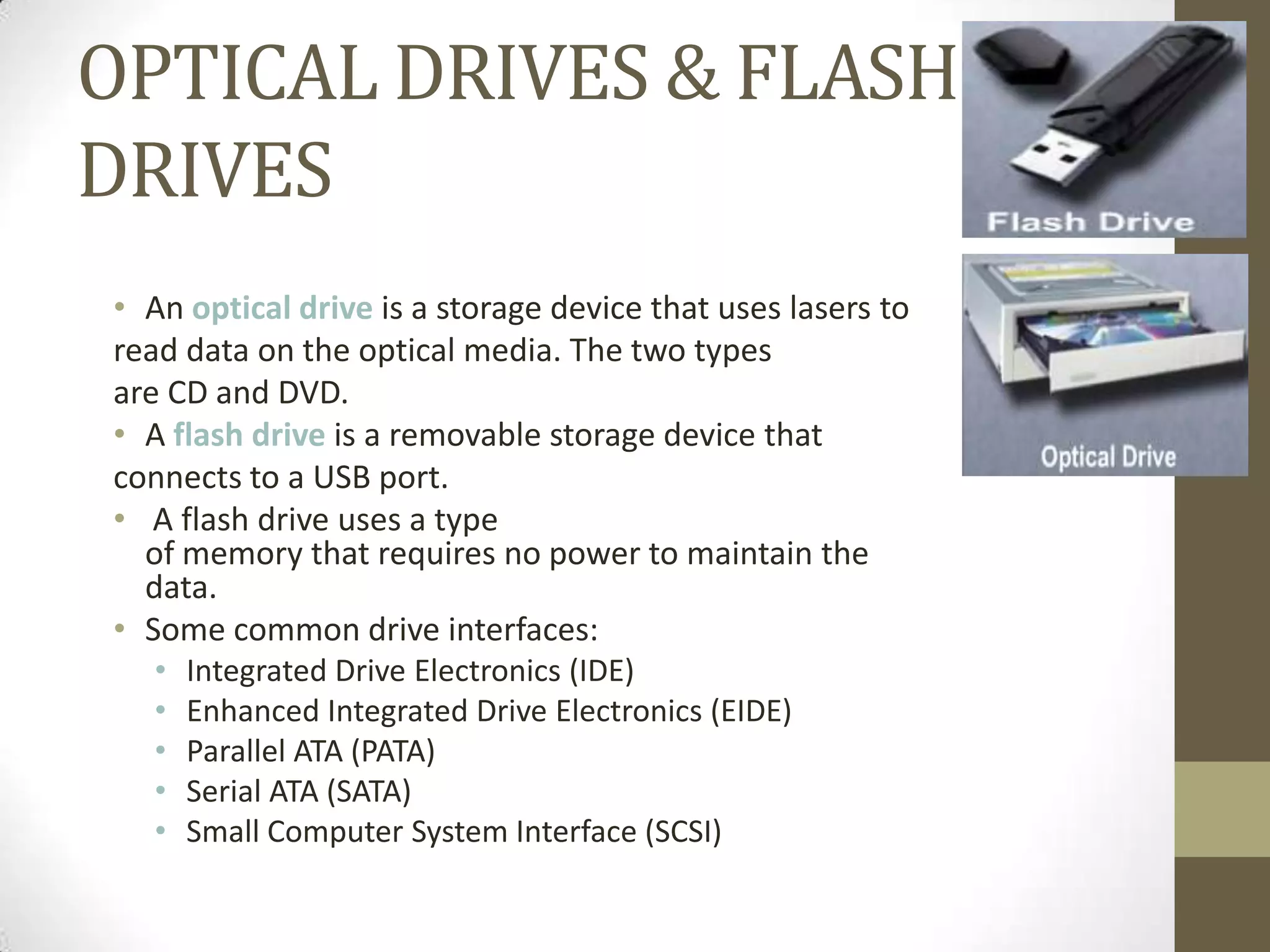 OPTICAL DRIVES & FLASH
DRIVES
• An optical drive is a storage device that uses lasers to
read data on the optical media. The two types
are CD and DVD.
• A flash drive is a removable storage device that
connects to a USB port.
• A flash drive uses a type
  of memory that requires no power to maintain the
  data.
• Some common drive interfaces:
   •   Integrated Drive Electronics (IDE)
   •   Enhanced Integrated Drive Electronics (EIDE)
   •   Parallel ATA (PATA)
   •   Serial ATA (SATA)
   •   Small Computer System Interface (SCSI)
 