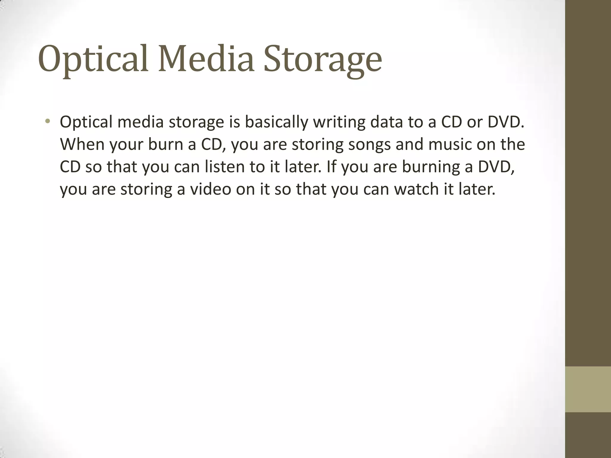 Optical Media Storage
• Optical media storage is basically writing data to a CD or DVD.
  When your burn a CD, you are storing songs and music on the
  CD so that you can listen to it later. If you are burning a DVD,
  you are storing a video on it so that you can watch it later.
 