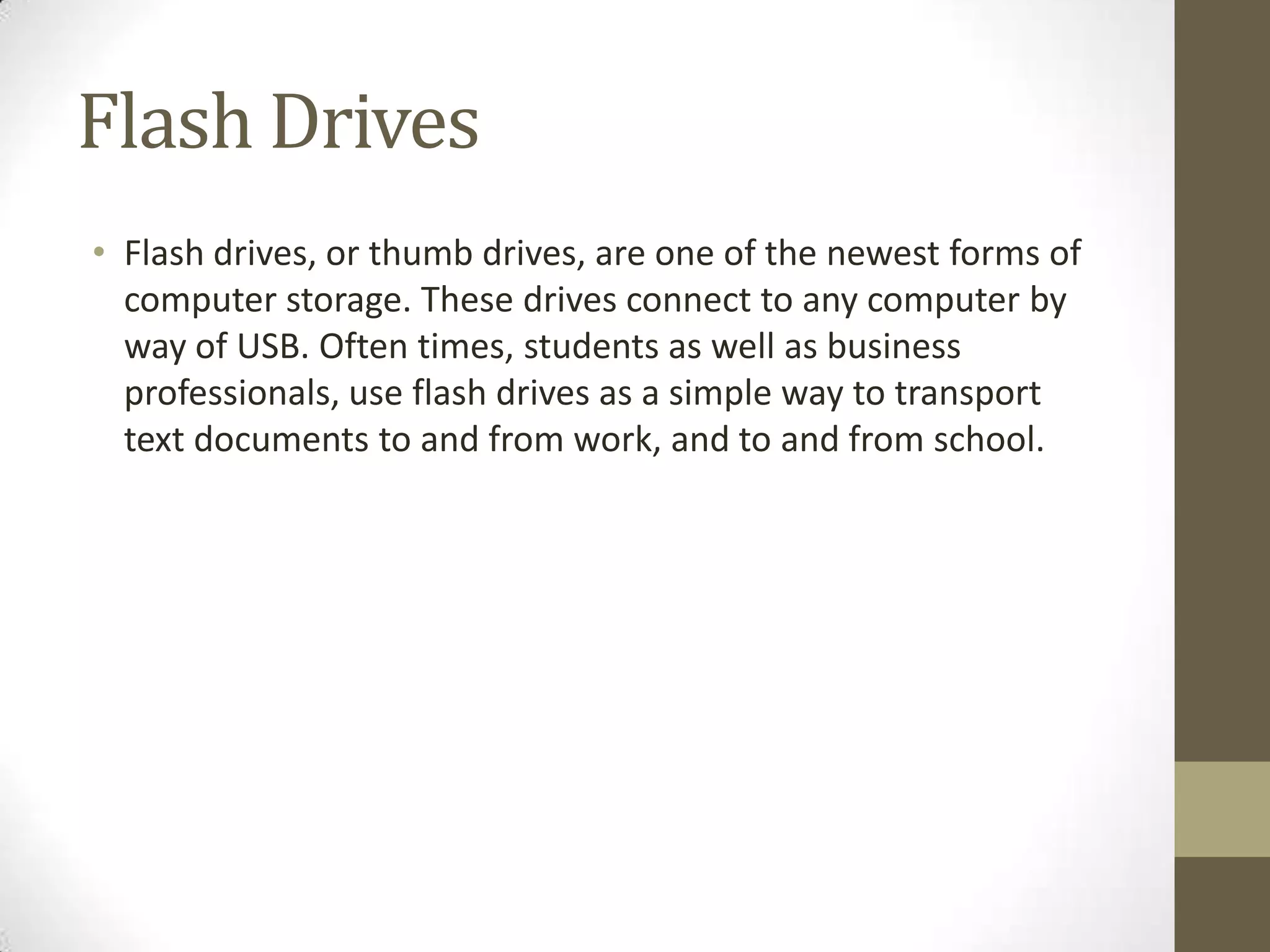 Flash Drives
• Flash drives, or thumb drives, are one of the newest forms of
  computer storage. These drives connect to any computer by
  way of USB. Often times, students as well as business
  professionals, use flash drives as a simple way to transport
  text documents to and from work, and to and from school.
 