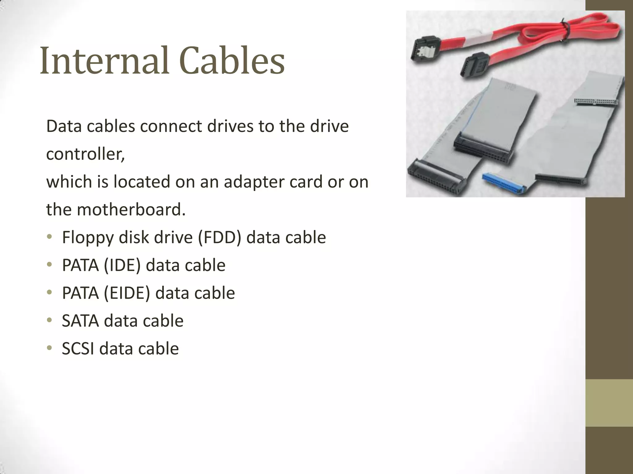 Internal Cables
Data cables connect drives to the drive
controller,
which is located on an adapter card or on
the motherboard.
• Floppy disk drive (FDD) data cable
• PATA (IDE) data cable
• PATA (EIDE) data cable
• SATA data cable
• SCSI data cable
 