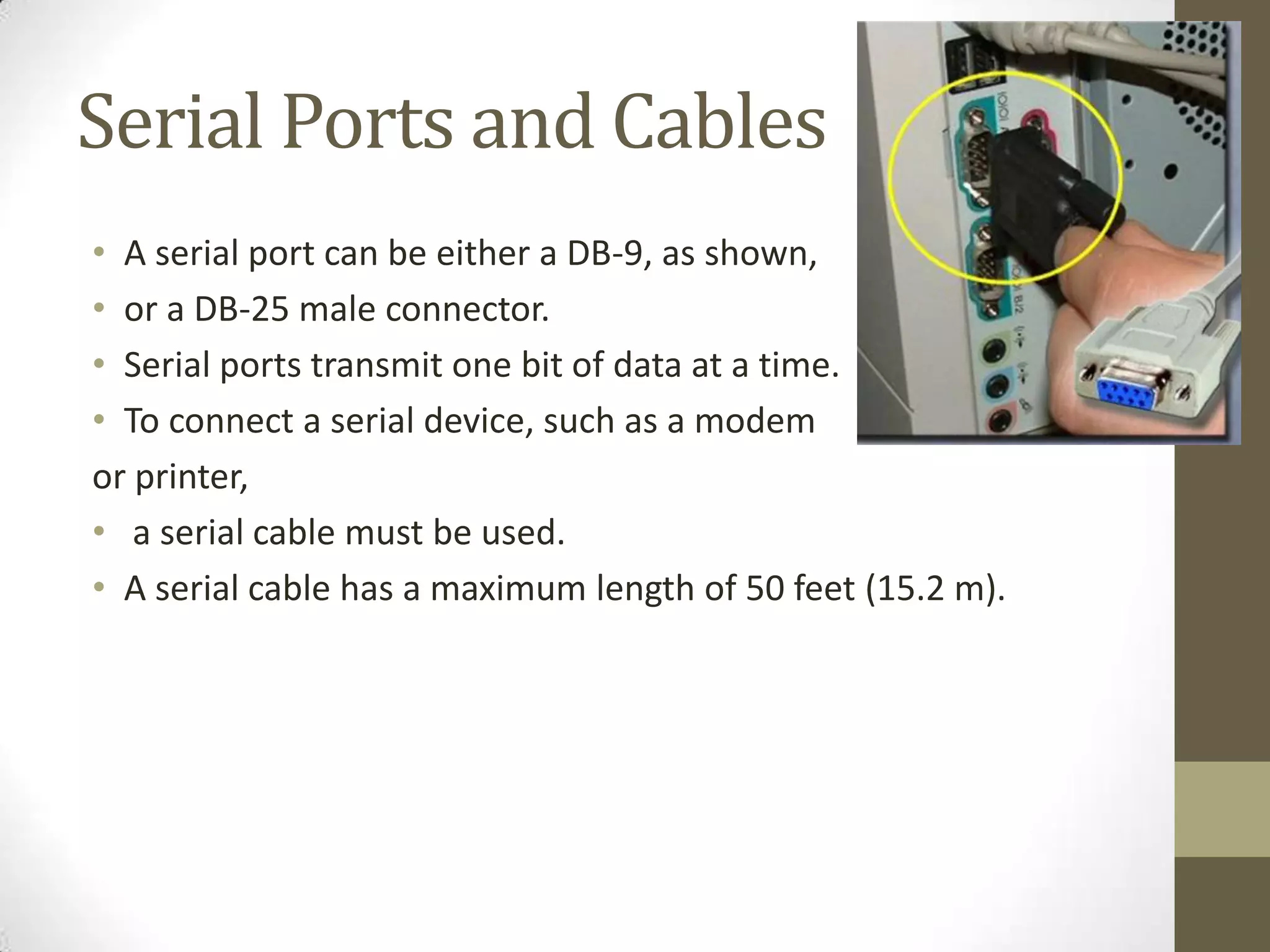 Serial Ports and Cables
• A serial port can be either a DB-9, as shown,
• or a DB-25 male connector.
• Serial ports transmit one bit of data at a time.
• To connect a serial device, such as a modem
or printer,
• a serial cable must be used.
• A serial cable has a maximum length of 50 feet (15.2 m).
 
