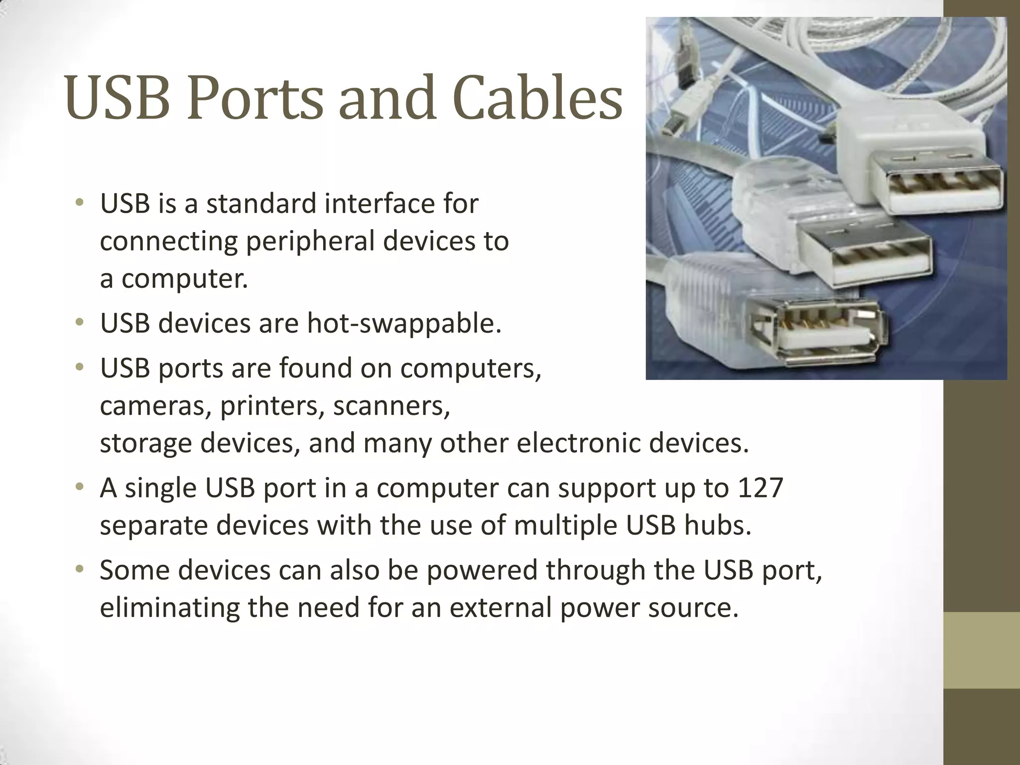 USB Ports and Cables
• USB is a standard interface for
  connecting peripheral devices to
  a computer.
• USB devices are hot-swappable.
• USB ports are found on computers,
  cameras, printers, scanners,
  storage devices, and many other electronic devices.
• A single USB port in a computer can support up to 127
  separate devices with the use of multiple USB hubs.
• Some devices can also be powered through the USB port,
  eliminating the need for an external power source.
 