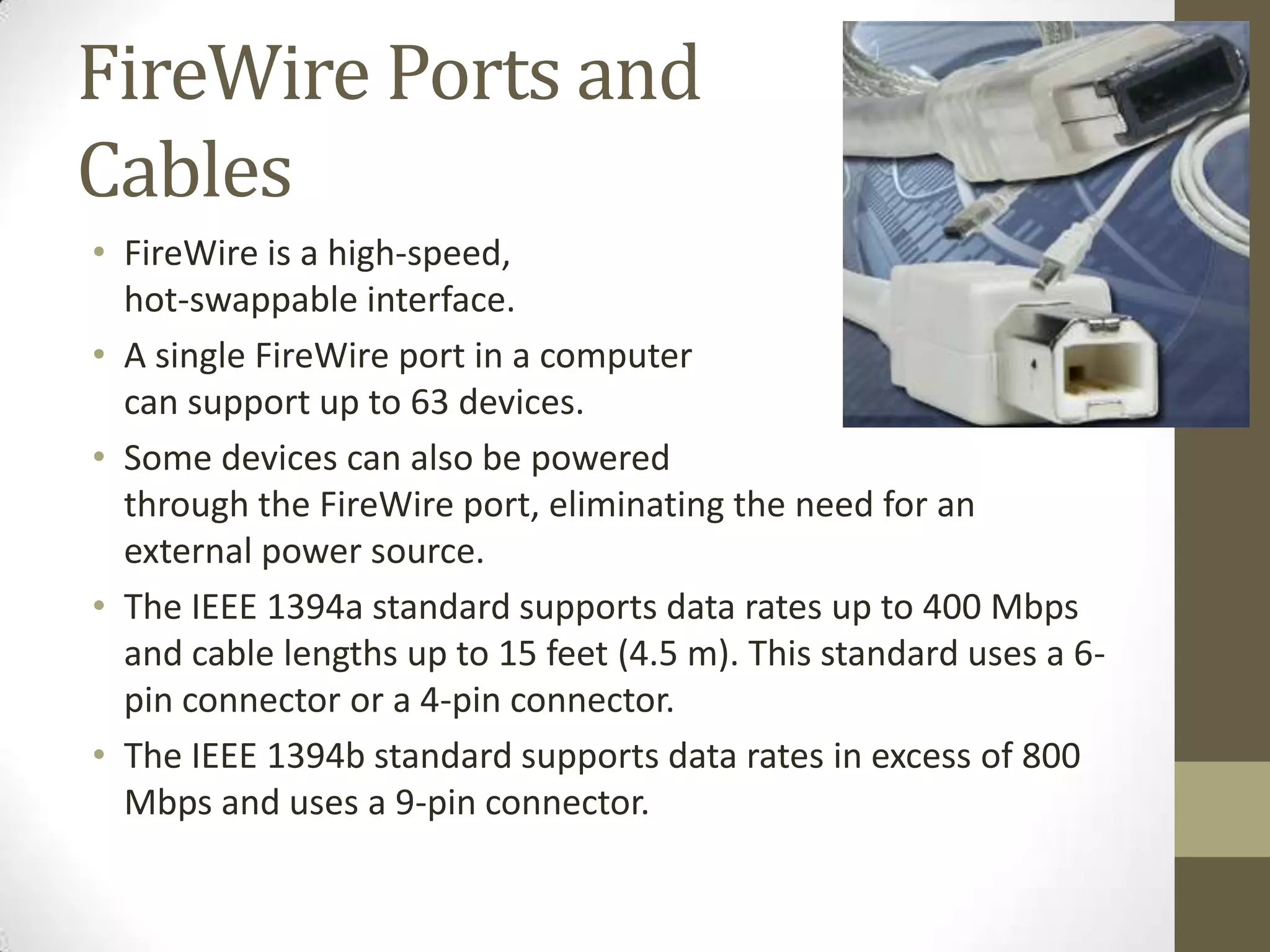 FireWire Ports and
Cables
• FireWire is a high-speed,
  hot-swappable interface.
• A single FireWire port in a computer
  can support up to 63 devices.
• Some devices can also be powered
  through the FireWire port, eliminating the need for an
  external power source.
• The IEEE 1394a standard supports data rates up to 400 Mbps
  and cable lengths up to 15 feet (4.5 m). This standard uses a 6-
  pin connector or a 4-pin connector.
• The IEEE 1394b standard supports data rates in excess of 800
  Mbps and uses a 9-pin connector.
 