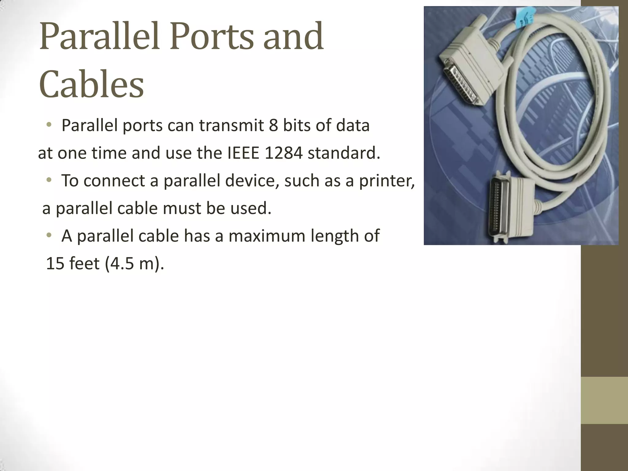 Parallel Ports and
Cables
 • Parallel ports can transmit 8 bits of data
at one time and use the IEEE 1284 standard.
 • To connect a parallel device, such as a printer,
a parallel cable must be used.
 • A parallel cable has a maximum length of
 15 feet (4.5 m).
 
