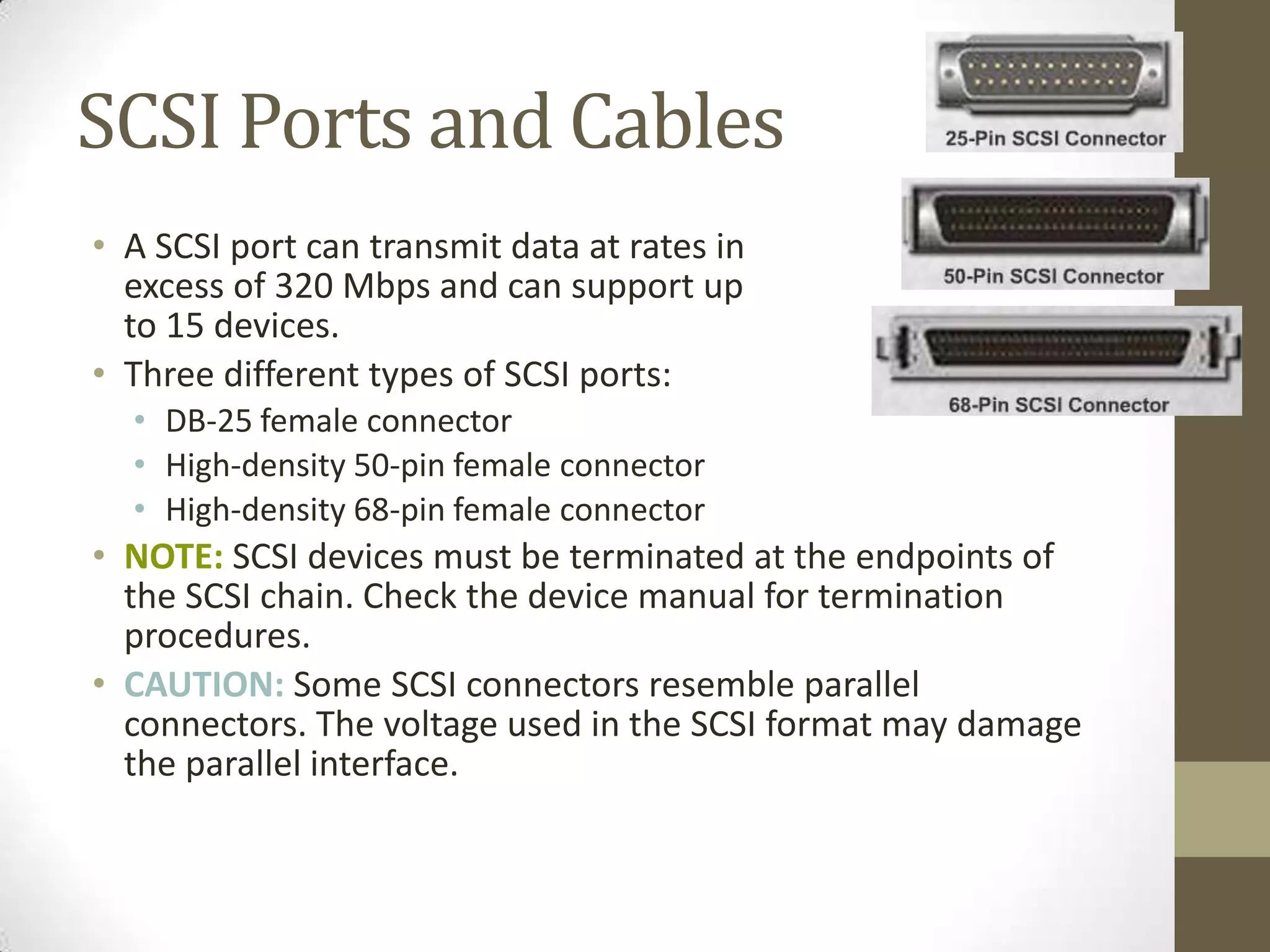 SCSI Ports and Cables
• A SCSI port can transmit data at rates in
  excess of 320 Mbps and can support up
  to 15 devices.
• Three different types of SCSI ports:
  • DB-25 female connector
  • High-density 50-pin female connector
  • High-density 68-pin female connector
• NOTE: SCSI devices must be terminated at the endpoints of
  the SCSI chain. Check the device manual for termination
  procedures.
• CAUTION: Some SCSI connectors resemble parallel
  connectors. The voltage used in the SCSI format may damage
  the parallel interface.
 