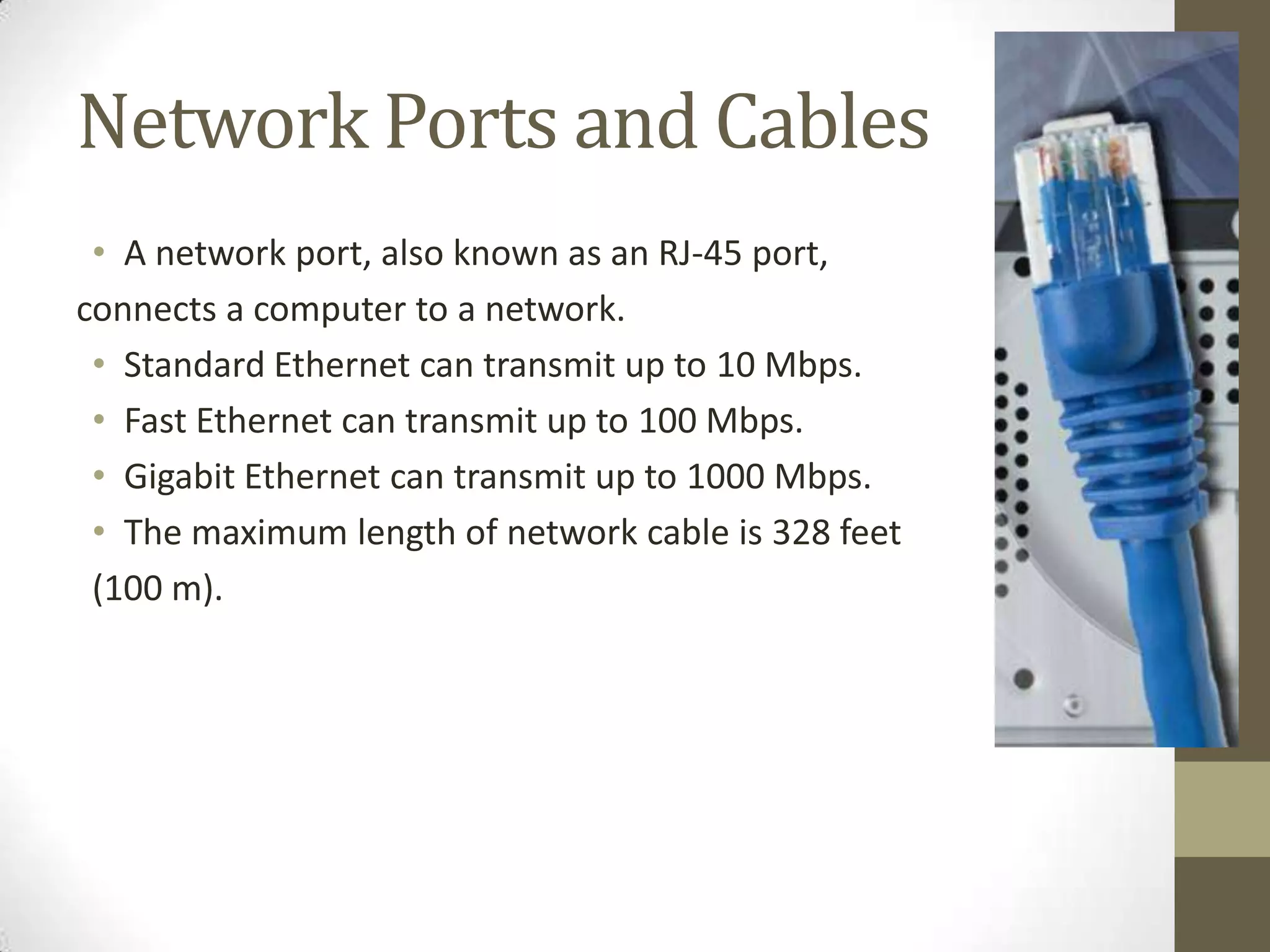 Network Ports and Cables
 • A network port, also known as an RJ-45 port,
connects a computer to a network.
 • Standard Ethernet can transmit up to 10 Mbps.
 • Fast Ethernet can transmit up to 100 Mbps.
 • Gigabit Ethernet can transmit up to 1000 Mbps.
 • The maximum length of network cable is 328 feet
 (100 m).
 