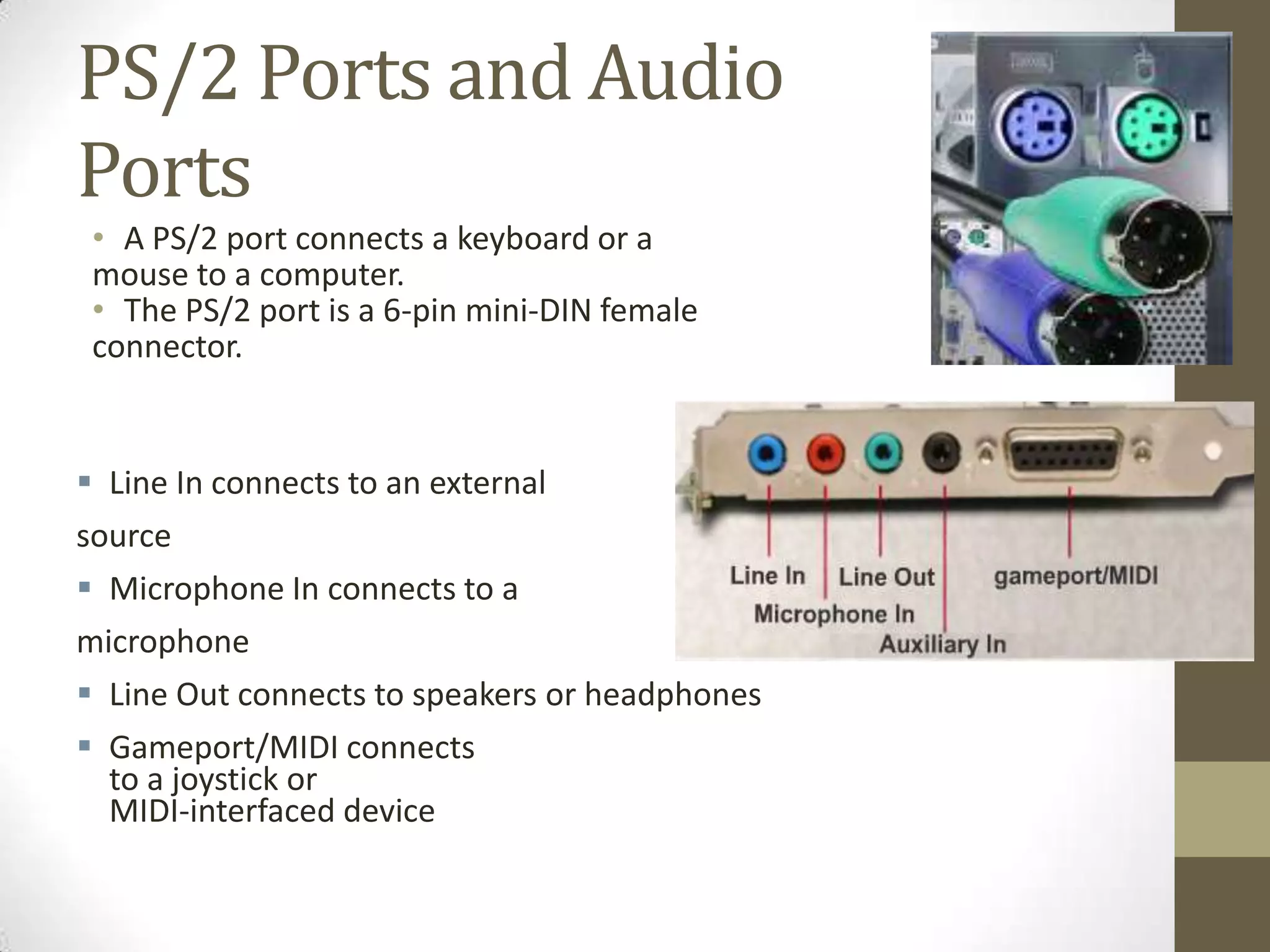 PS/2 Ports and Audio
Ports
 • A PS/2 port connects a keyboard or a
 mouse to a computer.
 • The PS/2 port is a 6-pin mini-DIN female
 connector.


 Line In connects to an external
source
 Microphone In connects to a
microphone
 Line Out connects to speakers or headphones
 Gameport/MIDI connects
  to a joystick or
  MIDI-interfaced device
 