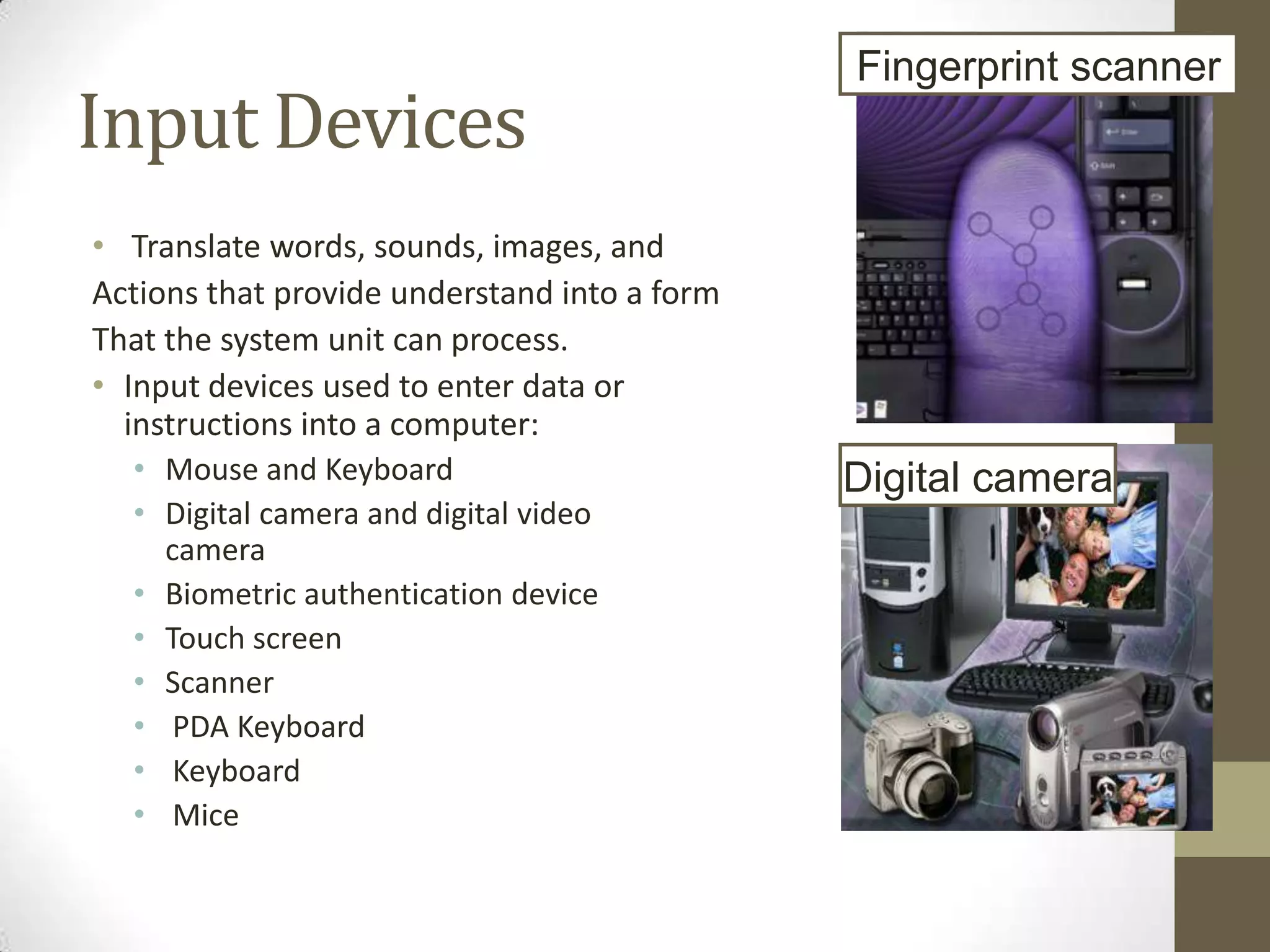 Fingerprint scanner
Input Devices
• Translate words, sounds, images, and
Actions that provide understand into a form
That the system unit can process.
• Input devices used to enter data or
  instructions into a computer:
  • Mouse and Keyboard                        Digital camera
  • Digital camera and digital video
    camera
  • Biometric authentication device
  • Touch screen
  • Scanner
  • PDA Keyboard
  • Keyboard
  • Mice
 
