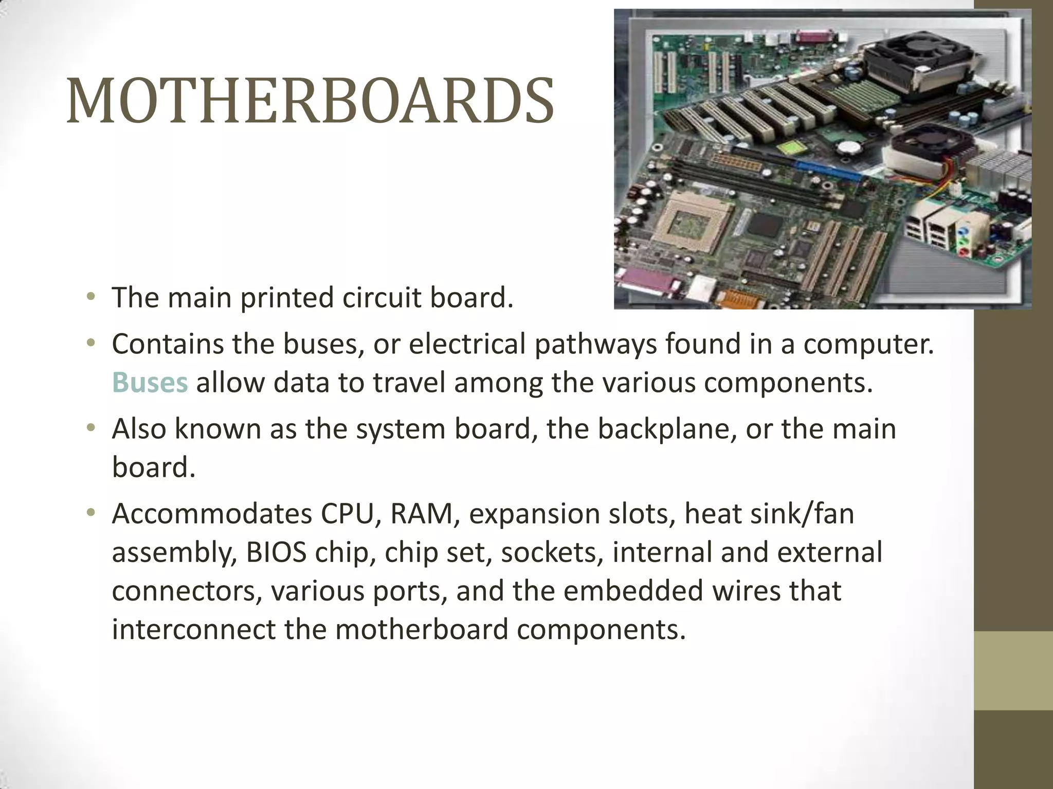 MOTHERBOARDS

• The main printed circuit board.
• Contains the buses, or electrical pathways found in a computer.
  Buses allow data to travel among the various components.
• Also known as the system board, the backplane, or the main
  board.
• Accommodates CPU, RAM, expansion slots, heat sink/fan
  assembly, BIOS chip, chip set, sockets, internal and external
  connectors, various ports, and the embedded wires that
  interconnect the motherboard components.
 