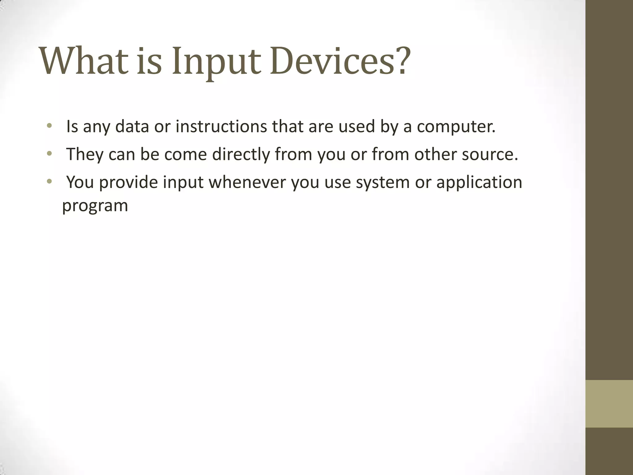 What is Input Devices?
• Is any data or instructions that are used by a computer.
• They can be come directly from you or from other source.
• You provide input whenever you use system or application
  program
 