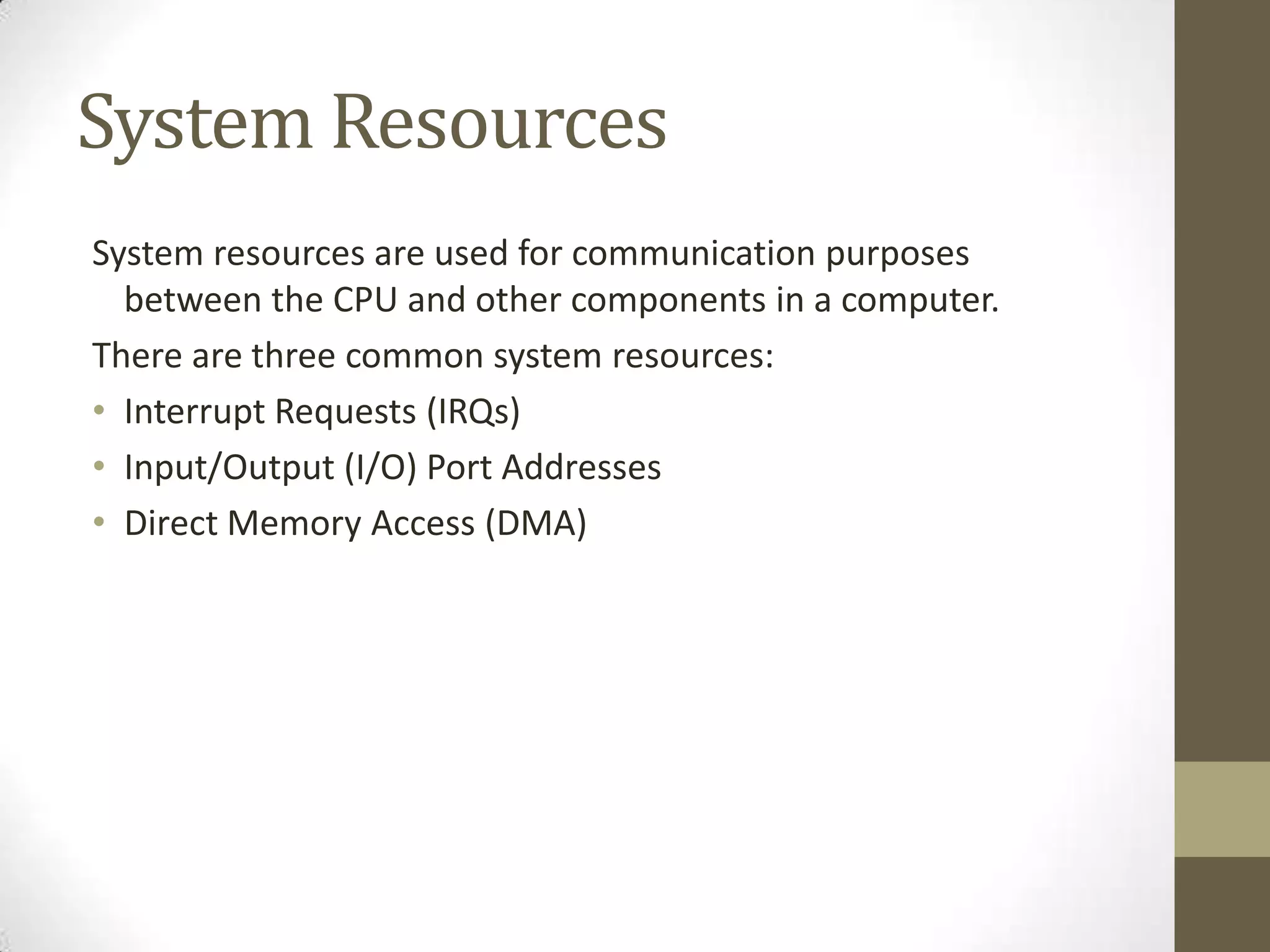 System Resources
System resources are used for communication purposes
  between the CPU and other components in a computer.
There are three common system resources:
• Interrupt Requests (IRQs)
• Input/Output (I/O) Port Addresses
• Direct Memory Access (DMA)
 
