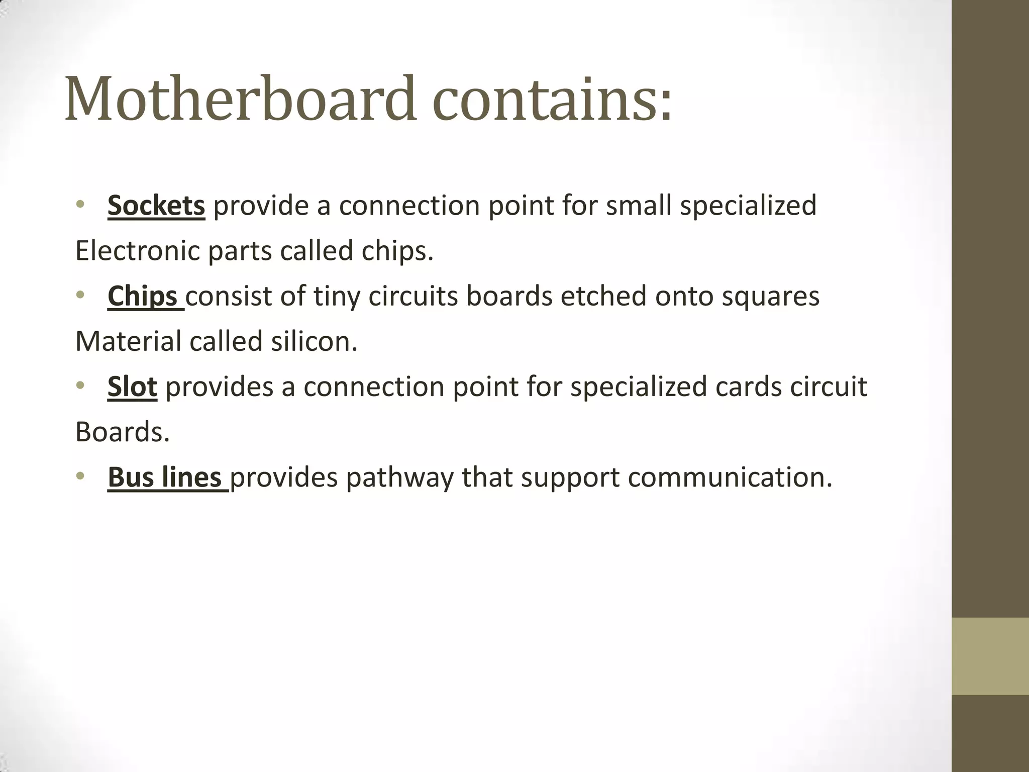Motherboard contains:
• Sockets provide a connection point for small specialized
Electronic parts called chips.
• Chips consist of tiny circuits boards etched onto squares
Material called silicon.
• Slot provides a connection point for specialized cards circuit
Boards.
• Bus lines provides pathway that support communication.
 