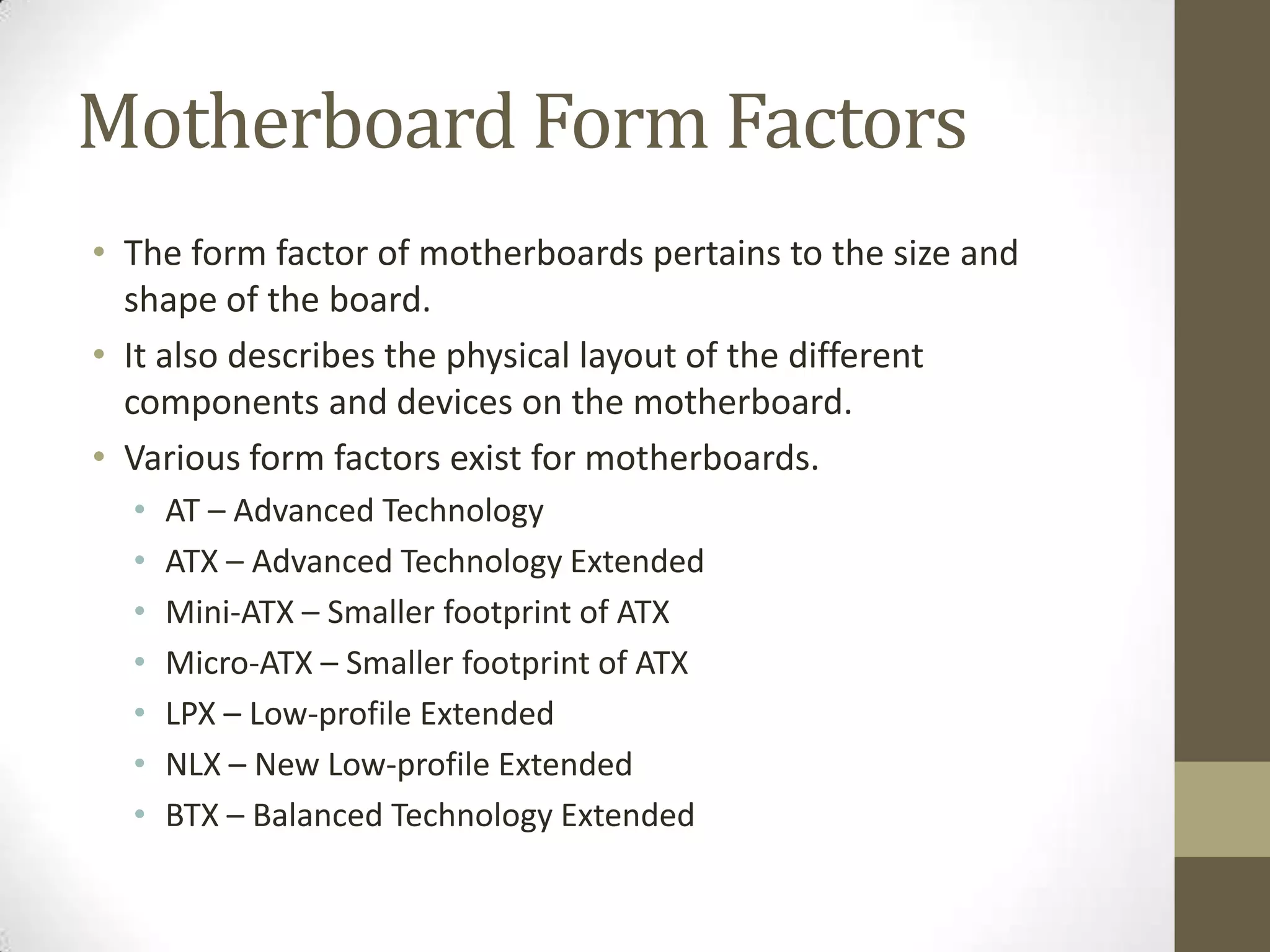 Motherboard Form Factors
• The form factor of motherboards pertains to the size and
  shape of the board.
• It also describes the physical layout of the different
  components and devices on the motherboard.
• Various form factors exist for motherboards.
  •   AT – Advanced Technology
  •   ATX – Advanced Technology Extended
  •   Mini-ATX – Smaller footprint of ATX
  •   Micro-ATX – Smaller footprint of ATX
  •   LPX – Low-profile Extended
  •   NLX – New Low-profile Extended
  •   BTX – Balanced Technology Extended
 