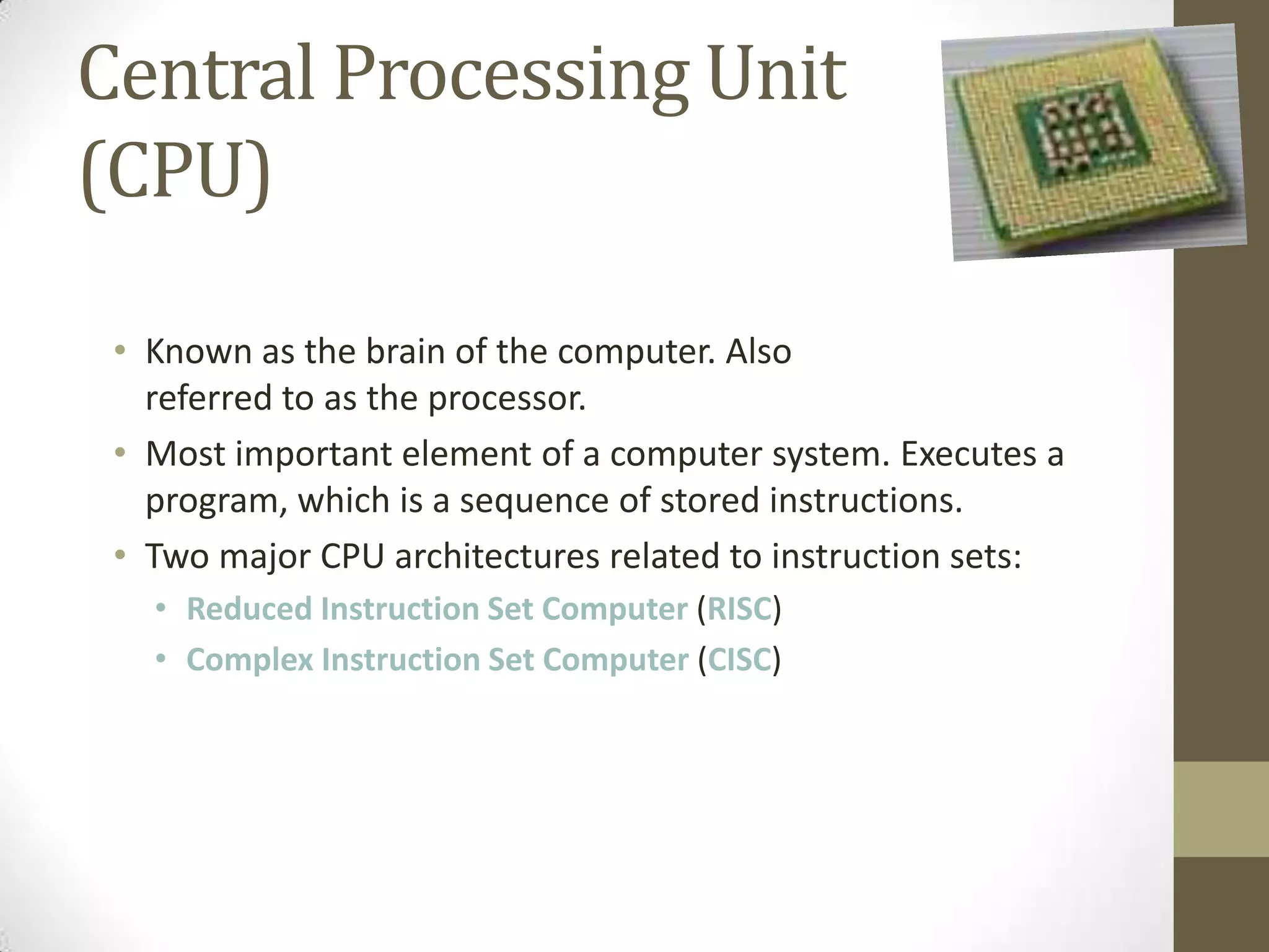 Central Processing Unit
(CPU)

 • Known as the brain of the computer. Also
   referred to as the processor.
 • Most important element of a computer system. Executes a
   program, which is a sequence of stored instructions.
 • Two major CPU architectures related to instruction sets:
   • Reduced Instruction Set Computer (RISC)
   • Complex Instruction Set Computer (CISC)
 