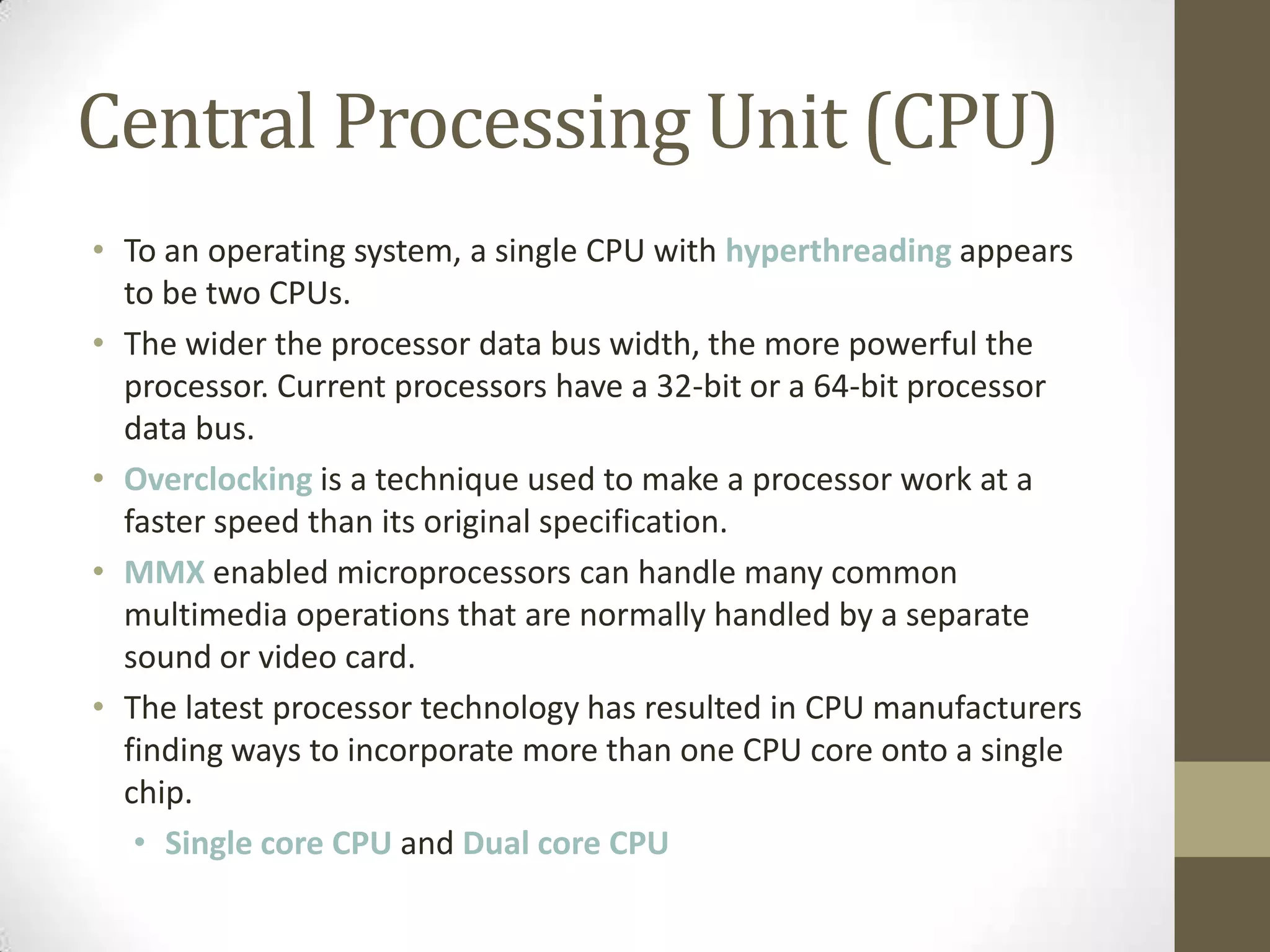 Central Processing Unit (CPU)
• To an operating system, a single CPU with hyperthreading appears
  to be two CPUs.
• The wider the processor data bus width, the more powerful the
  processor. Current processors have a 32-bit or a 64-bit processor
  data bus.
• Overclocking is a technique used to make a processor work at a
  faster speed than its original specification.
• MMX enabled microprocessors can handle many common
  multimedia operations that are normally handled by a separate
  sound or video card.
• The latest processor technology has resulted in CPU manufacturers
  finding ways to incorporate more than one CPU core onto a single
  chip.
   • Single core CPU and Dual core CPU
 