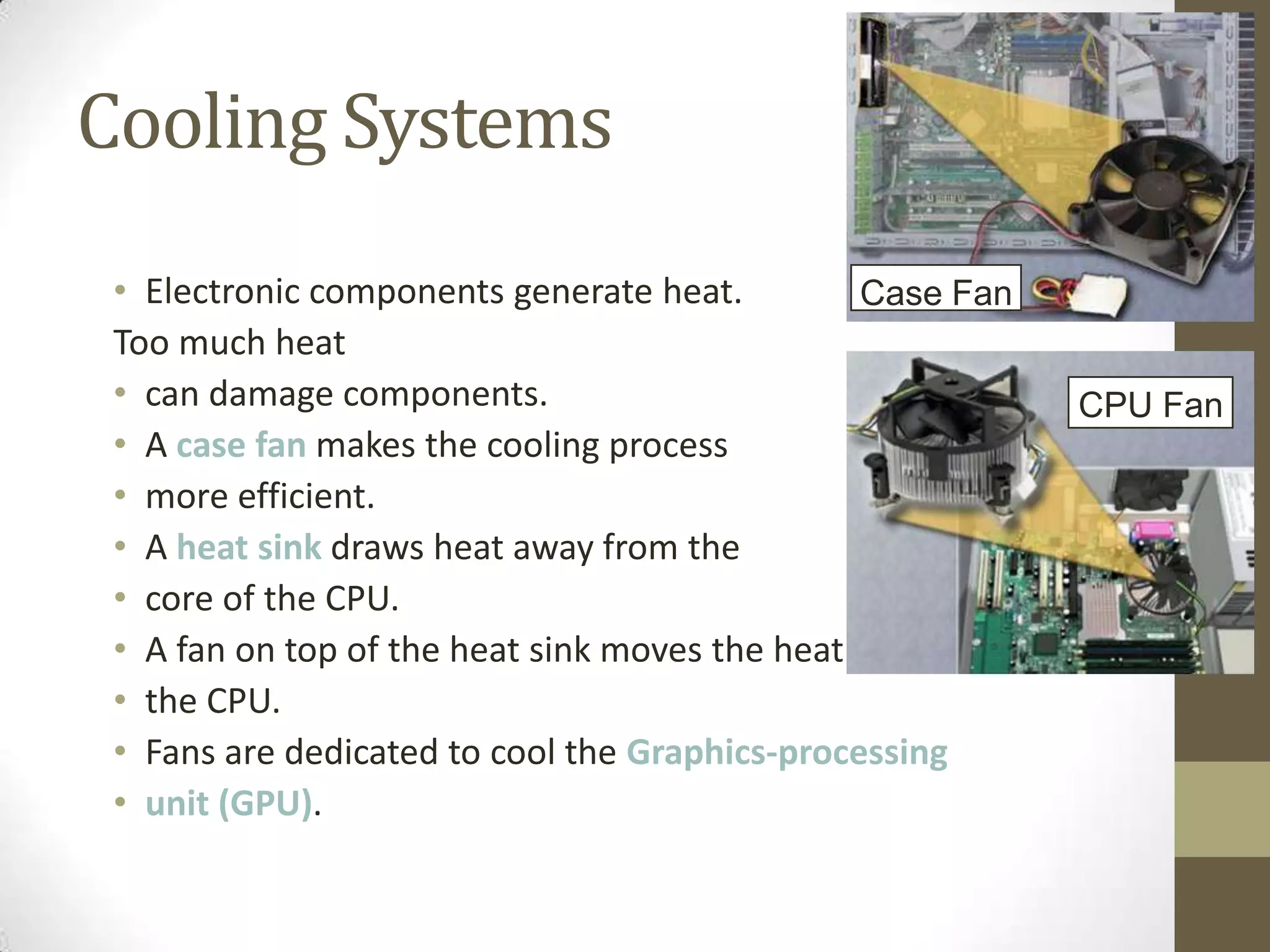 Cooling Systems
 • Electronic components generate heat.         Case Fan
 Too much heat
 • can damage components.                                   CPU Fan
 • A case fan makes the cooling process
 • more efficient.
 • A heat sink draws heat away from the
 • core of the CPU.
 • A fan on top of the heat sink moves the heat away from
 • the CPU.
 • Fans are dedicated to cool the Graphics-processing
 • unit (GPU).
 