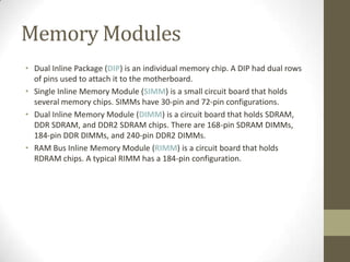 Memory Modules
• Dual Inline Package (DIP) is an individual memory chip. A DIP had dual rows
  of pins used to attach it to the motherboard.
• Single Inline Memory Module (SIMM) is a small circuit board that holds
  several memory chips. SIMMs have 30-pin and 72-pin configurations.
• Dual Inline Memory Module (DIMM) is a circuit board that holds SDRAM,
  DDR SDRAM, and DDR2 SDRAM chips. There are 168-pin SDRAM DIMMs,
  184-pin DDR DIMMs, and 240-pin DDR2 DIMMs.
• RAM Bus Inline Memory Module (RIMM) is a circuit board that holds
  RDRAM chips. A typical RIMM has a 184-pin configuration.
 