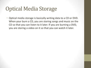 Optical Media Storage
• Optical media storage is basically writing data to a CD or DVD.
  When your burn a CD, you are storing songs and music on the
  CD so that you can listen to it later. If you are burning a DVD,
  you are storing a video on it so that you can watch it later.
 