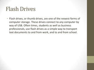 Flash Drives
• Flash drives, or thumb drives, are one of the newest forms of
  computer storage. These drives connect to any computer by
  way of USB. Often times, students as well as business
  professionals, use flash drives as a simple way to transport
  text documents to and from work, and to and from school.
 
