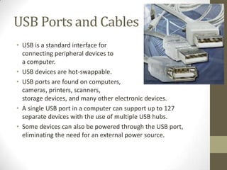 USB Ports and Cables
• USB is a standard interface for
  connecting peripheral devices to
  a computer.
• USB devices are hot-swappable.
• USB ports are found on computers,
  cameras, printers, scanners,
  storage devices, and many other electronic devices.
• A single USB port in a computer can support up to 127
  separate devices with the use of multiple USB hubs.
• Some devices can also be powered through the USB port,
  eliminating the need for an external power source.
 