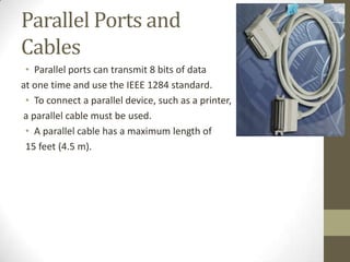 Parallel Ports and
Cables
 • Parallel ports can transmit 8 bits of data
at one time and use the IEEE 1284 standard.
 • To connect a parallel device, such as a printer,
a parallel cable must be used.
 • A parallel cable has a maximum length of
 15 feet (4.5 m).
 